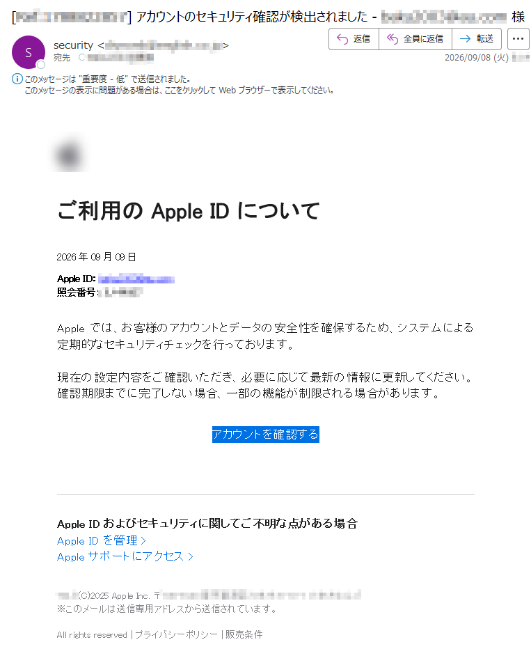 ご利用のAppleIDについて2026年09月09日AppleID:照会番号:Appleでは、お客様のアカウントとデータの安全性を確保するため、システムによる定期的なセキュリティチェックを行っております。現在の設定内容をご確認いただき、必要に応じて最新の情報に更新してください。確認期限までに完了しない場合、一部の機能が制限される場合があります。アカウントを確認するAppleIDおよびセキュリティに関してご不明な点がある場合AppleIDを管理>Appleサポートにアクセス>(C)2025AppleInc.〒※このメールは送信専用アドレスから送信されています。Allrightsreservedプライバシーポリシー販売条件
