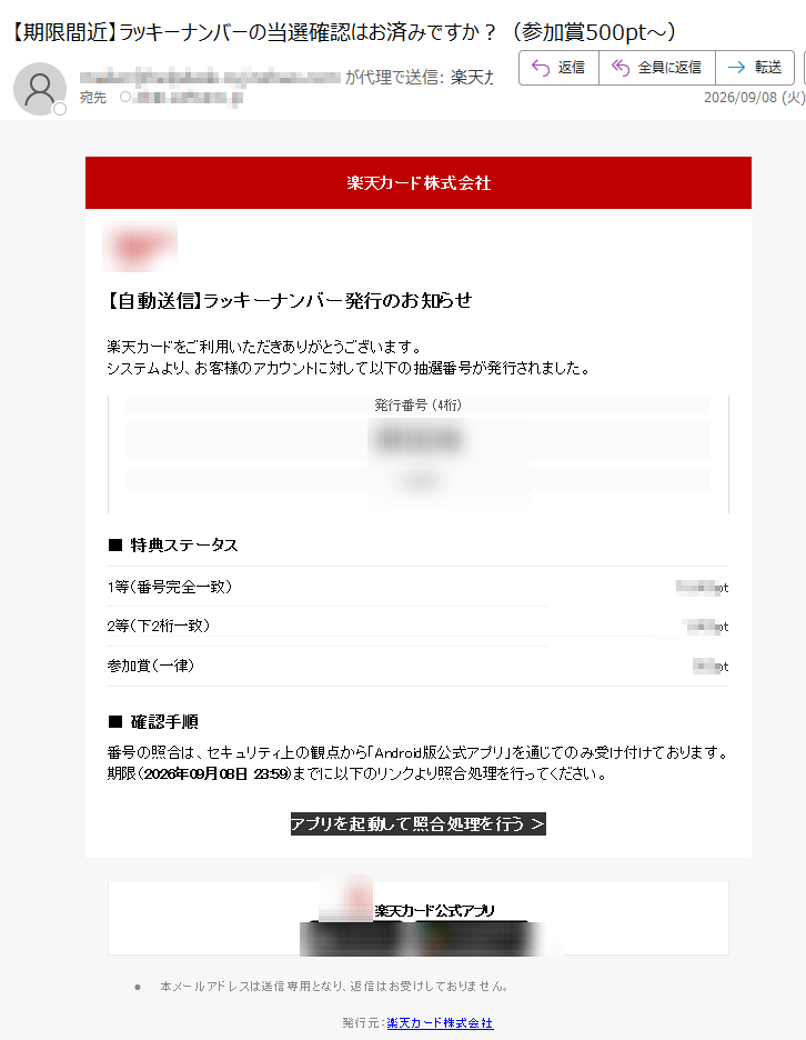 楽天カード株式会社【自動送信】ラッキーナンバー発行のお知らせ楽天カードをご利用いただきありがとうございます。システムより、お客様のアカウントに対して以下の抽選番号が発行されました。発行番号(4桁)■特典ステータス1等(番号完全一致)pt2等(下2桁一致)pt参加賞(一律)pt■確認手順番号の照合は、セキュリティ上の観点から「Android版公式アプリ」を通じてのみ受け付けております。期限(2026年09月08日23:59)までに以下のリンクより照合処理を行ってください。アプリを起動して照合処理を行う>楽天カード公式アプリ•本メールアドレスは送信専用となり、返信はお受けしておりません。発行元:楽天カード株式会社