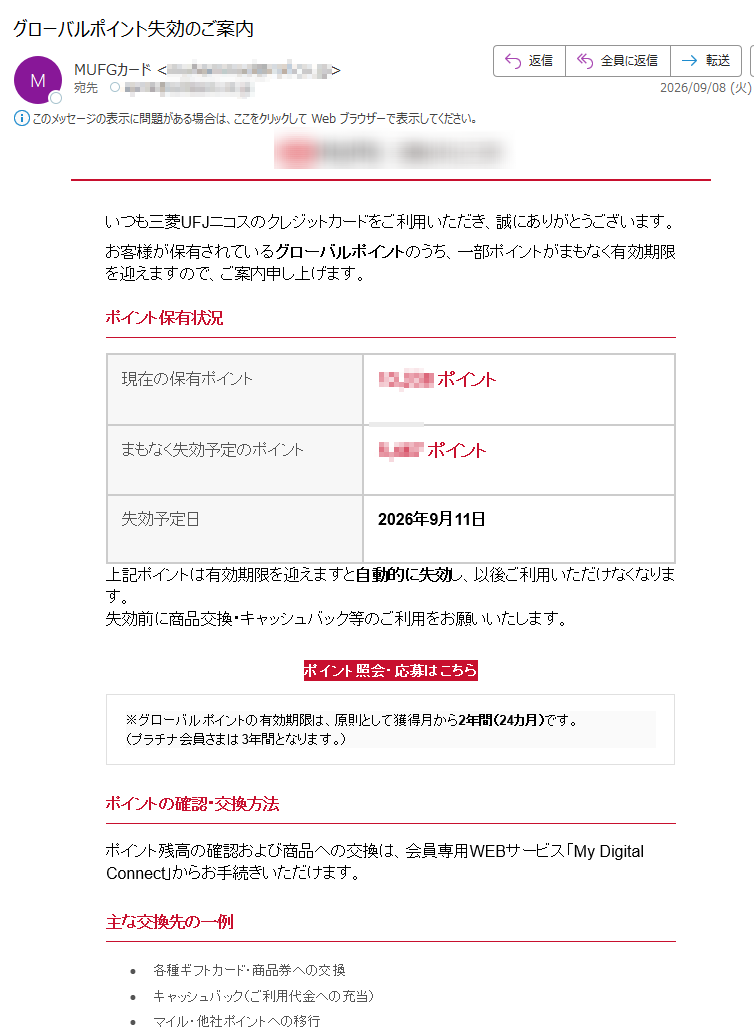 いつも三菱UFJニコスのクレジットカードをご利用いただき、誠にありがとうございます。お客様が保有されているグローバルポイントのうち、一部ポイントがまもなく有効期限を迎えますので、ご案内申し上げます。ポイント保有状況現在の保有ポイントポイントまもなく失効予定のポイントポイント失効予定日2026年9月11日上記ポイントは有効期限を迎えますと自動的に失効し、以後ご利用いただけなくなります。失効前に商品交換・キャッシュバック等のご利用をお願いいたします。ポイント照会・応募はこちら※グローバルポイントの有効期限は、原則として獲得月から2年間(24カ月)です。(プラチナ会員さまは3年間となります。)ポイントの確認・交換方法ポイント残高の確認および商品への交換は、会員専用WEBサービス「MyDigitalConnect」からお手続きいただけます。主な交換先の一例•各種ギフトカード・商品券への交換•キャッシュバック(ご利用代金への充当)•マイル・他社ポイントへの移行•カタログ商品との交換※交換可能な商品・条件は時期により変更となる場合がございます。最新情報はMyDigitalConnectにてご確認ください。ご注意事項•有効期限が経過したポイントは、理由のいかんを問わず失効し、復元することはできません。•本案内と行き違いで、すでにご利用済みのポイントが含まれている場合がございます。•ポイントの交換・利用状況により、本案内と実際の残高に差異が生じる場合がございます。•最新のポイント状況は会員専用WEBサービス「MyDigitalConnect」にてご確認ください。•システムメンテナンス等により、一時的にサービスをご利用いただけない場合がございます。•お持ちのカード種別により、ポイントの還元率や交換条件が異なる場合がございます。•カードを退会された場合、保有ポイントは原則として失効となります。本メールは、ご契約内容等に関するご案内のためお送りしております。送信専用メールアドレスから配信しておりますので、ご返信いただいても確認・回答はいたしかねます。■お問い合わせ三菱UFJニコスカードデスク受付時間:9:00~17:00(土・日・祝日、年末年始を除く)三菱UFJニコス公式サイト会員専用WEBサービス「MyDigitalConnect」三菱UFJニコス株式会社Copyright©MitsubishiUFJNICOSCo.,Ltd.AllRightsReserved.