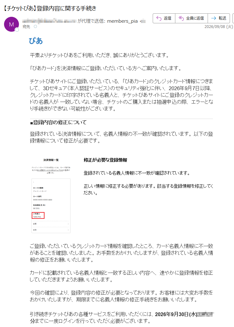 ぴあ平素よりチケットぴあをご利用いただき、誠にありがとうございます。「ぴあカード」を決済情報にご登録いただいている方へご案内いたします。チケットぴあサイトにご登録いただいている、「ぴあカード」のクレジットカード情報につきまして、3Dセキュア(本人認証サービス)のセキュリティ強化に伴い、2026年9月7日以降、クレジットカードに印字されている名義人と、チケットぴあサイトにご登録のクレジットカードの名義人が一致していない場合、チケットのご購入または抽選申込の際、エラーとなり手続きができない可能性がございます。■登録内容の修正について登録されている決済情報について、名義人情報の不一致が確認されています。以下の登録情報について修正が必要です。修正が必要な登録情報登録されている名義人情報に不一致が確認されています。正しい情報に修正する必要があります。該当する登録情報を修正してください。ご登録いただいているクレジットカード情報を確認したところ、カード名義人情報に不一致があることを確認いたしました。お手数をおかけいたしますが、登録されている名義人情報の修正をお願いいたします。カードに記載されている名義人情報と一致する正しい内容へ、速やかに登録情報を修正していただきますようお願いいたします。今回の確認により、登録内容の修正が必要となっております。お客様には大変お手数をおかけいたしますが、期限までに名義人情報の修正手続きをお願いいたします。引き続きチケットぴあの各種サービスをご利用いただくには、2026年9月30日(水)までに一度ログインを行っていただく必要がございます。▼ログインはこちらログイン後は、マイページにて登録内容をご確認ください。■名義変更時の注意事項・該当のクレジットカードで申込中の抽選受付がある場合、クレジットカード情報を削除すると申込が取消となりますので、くれぐれもご注意ください。・対象の抽選受付が申込期間内の場合は、クレジットカード情報を削除・再登録の上、改めて抽選申込のお手続きをお願いいたします。・対象の抽選受付の申込期間が終了している場合は、結果発表日時を迎えた後に、ご変更をお願いいたします。お客様には大変お手数をおかけいたしますが、ご理解賜りますようお願い申し上げます。2026年9月7日チケットぴあ株式会社本メールはチケットぴあからのお知らせです。本メールへの返信はお受けしておりません。