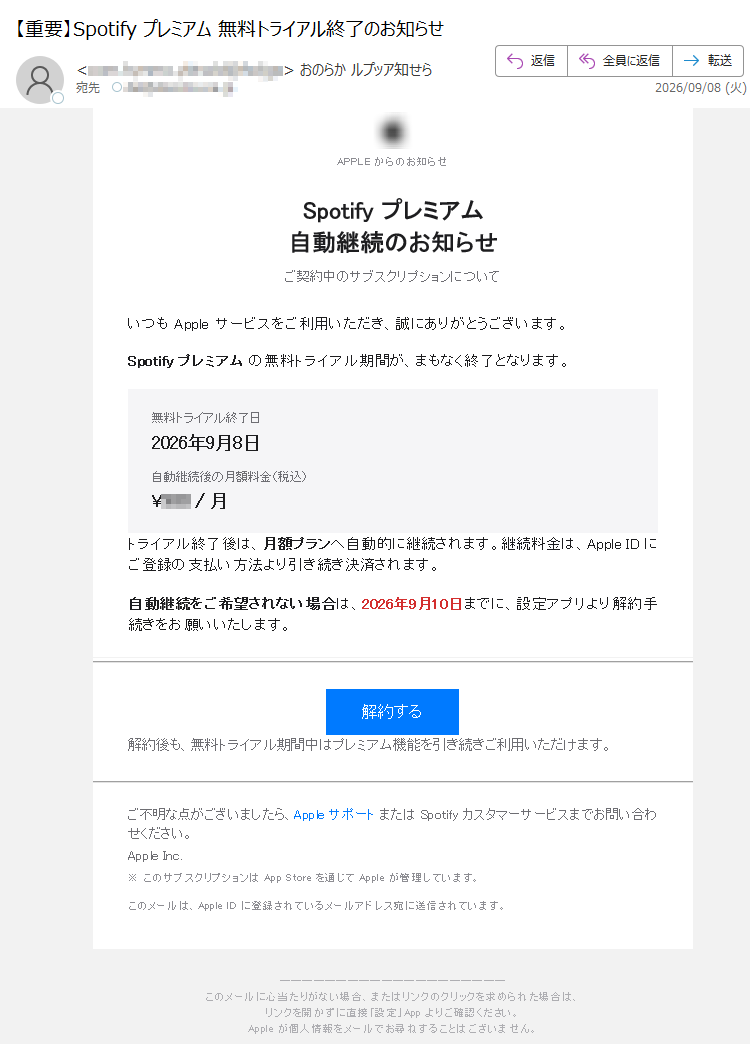 APPLEからのお知らせSpotifyプレミアム自動継続のお知らせご契約中のサブスクリプションについていつもAppleサービスをご利用いただき、誠にありがとうございます。Spotifyプレミアムの無料トライアル期間が、まもなく終了となります。無料トライアル終了日2026年9月8日自動継続後の月額料金(税込)¥/月トライアル終了後は、月額プランへ自動的に継続されます。継続料金は、AppleIDにご登録の支払い方法より引き続き決済されます。自動継続をご希望されない場合は、2026年9月10日までに、設定アプリより解約手続きをお願いいたします。解約する解約後も、無料トライアル期間中はプレミアム機能を引き続きご利用いただけます。ご不明な点がございましたら、AppleサポートまたはSpotifyカスタマーサービスまでお問い合わせください。AppleInc.※このサブスクリプションはAppStoreを通じてAppleが管理しています。このメールは、AppleIDに登録されているメールアドレス宛に送信されています。このメールに心当たりがない場合、またはリンクのクリックを求められた場合は、リンクを開かずに直接「設定」Appよりご確認ください。Appleが個人情報をメールでお尋ねすることはございません。