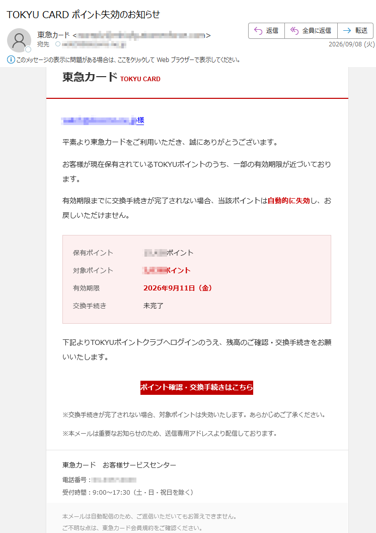 東急カードTOKYUCARD様平素より東急カードをご利用いただき、誠にありがとうございます。お客様が現在保有されているTOKYUポイントのうち、一部の有効期限が近づいております。有効期限までに交換手続きが完了されない場合、当該ポイントは自動的に失効し、お戻しいただけません。保有ポイントポイント対象ポイントポイント有効期限2026年9月11日(金)交換手続き未完了下記よりTOKYUポイントクラブへログインのうえ、残高のご確認・交換手続きをお願いいたします。ポイント確認・交換手続きはこちら※交換手続きが完了されない場合、対象ポイントは失効いたします。あらかじめご了承ください。※本メールは重要なお知らせのため、送信専用アドレスより配信しております。東急カードお客様サービスセンター電話番号:受付時間:9:00~17:30(土・日・祝日を除く)本メールは自動配信のため、ご返信いただいてもお答えできません。ご不明な点は、東急カード会員規約をご確認ください。東急カード株式会社AllRightsReserved.