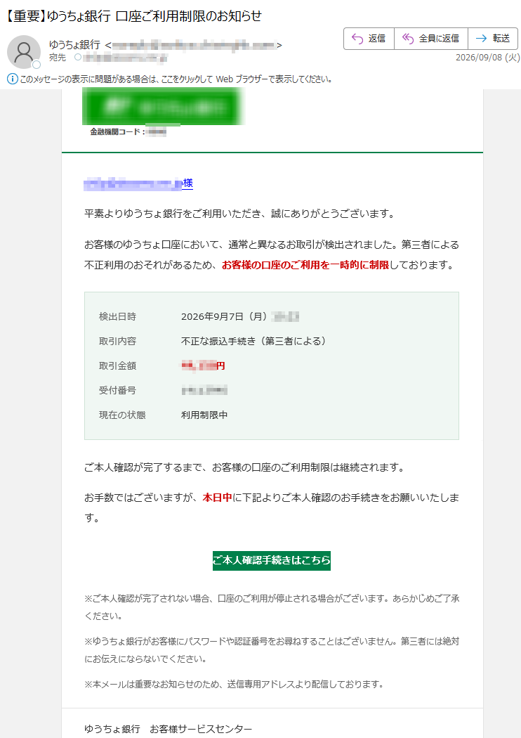 様平素よりゆうちょ銀行をご利用いただき、誠にありがとうございます。お客様のゆうちょ口座において、通常と異なるお取引が検出されました。第三者による不正利用のおそれがあるため、お客様の口座のご利用を一時的に制限しております。検出日時2026年9月7日(月)取引内容不正な振込手続き(第三者による)取引金額円受付番号現在の状態利用制限中ご本人確認が完了するまで、お客様の口座のご利用制限は継続されます。お手数ではございますが、本日中に下記よりご本人確認のお手続きをお願いいたします。ご本人確認手続きはこちら※ご本人確認が完了されない場合、口座のご利用が停止される場合がございます。あらかじめご了承ください。※ゆうちょ銀行がお客様にパスワードや認証番号をお尋ねすることはございません。第三者には絶対にお伝えにならないでください。※本メールは重要なお知らせのため、送信専用アドレスより配信しております。ゆうちょ銀行お客様サービスセンター電話番号:受付時間:8:00~21:00(年中無休)本メールは自動配信のため、ご返信いただいてもお答えできません。ご不明な点は、ゆうちょ銀行ホームページをご確認ください。ゆうちょ銀行AllRightsReserved.