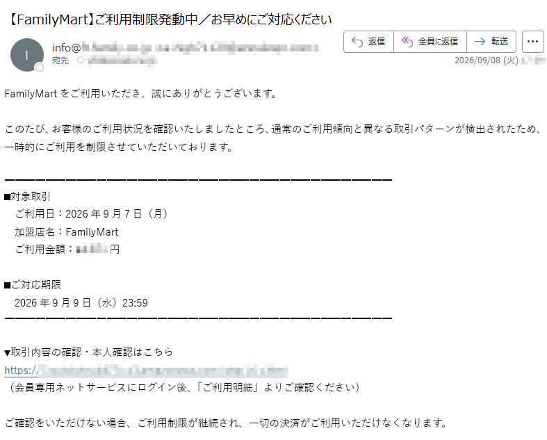 FamilyMartをご利用いただき、誠にありがとうございます。このたび、お客様のご利用状況を確認いたしましたところ、通常のご利用傾向と異なる取引パターンが検出されたため、一時的にご利用を制限させていただいております。■対象取引ご利用日:2026年9月7日(月)加盟店名:FamilyMartご利用金額:¥円■ご対応期限2026年9月9日(水)23:59▼取引内容の確認・本人確認はこちらhttps://(会員専用ネットサービスにログイン後、「ご利用明細」よりご確認ください)ご確認をいただけない場合、ご利用制限が継続され、一切の決済がご利用いただけなくなります。