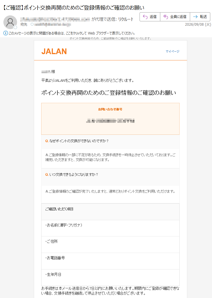 ポイント交換再開のため、ご登録情報のご確認をお願いいたします。JALANマイページ様平素よりJALANをご利用いただき、誠にありがとうございます。ポイント交換再開のためのご登録情報のご確認のお願いお問い合わせ番号Q.なぜポイントの交換ができないのですか?A.ご登録情報の一部に不足があるため、交換手続きを一時停止させていただいております。ご補完いただきますと、交換が可能になります。Q.いつ交換できるようになりますか?A.ご登録情報のご確認が完了いたしますと、通常どおりポイント交換をご利用いただけます。ご確認いただく項目・お名前(漢字・フリガナ)・ご住所・お電話番号・生年月日お手続きは本メール送信日から7日以内にお願いいたします。期限内にご登録が確認できない場合、交換手続きを継続して停止させていただく場合がございます。保有ポイント:ポイントご登録情報のご確認へボタンが表示されない場合はこちらご注意本メールにお心当たりのない場合は、お手数ですが本メールを破棄していただきますようお願いいたします。お手数をおかけいたしますが、ご協力のほど何卒よろしくお願い申し上げます。JALANサポートデスクよくあるご質問|お問い合わせ|マイページ本メールはJALANをご利用いただいているお客様のうち、ご登録情報のご確認が必要なお客様にお送りしております。※本メールは宛に自動送信されています。※お心当たりのない場合は、お手数ですが本メールを破棄してください。(C)JALAN.Allrightsreserved.