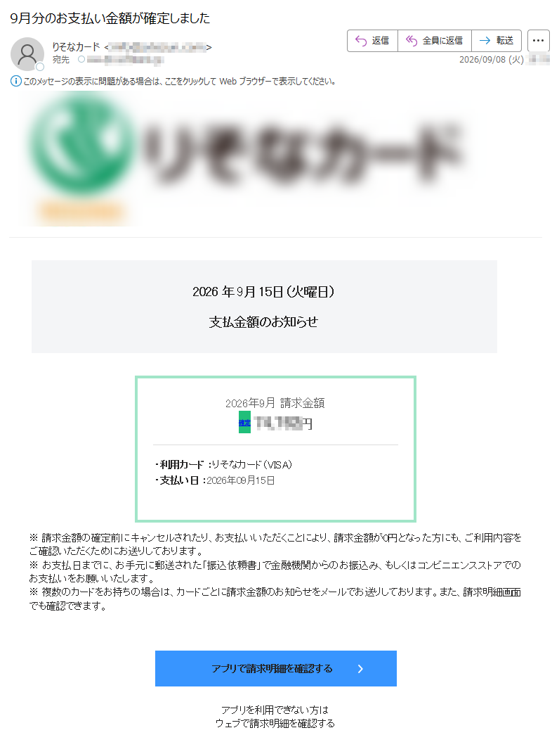 2026年9月15日(火曜日)支払金額のお知らせ2026年9月請求金額確定円・利用カード:りそなカード(VISA)・支払い日:2026年09月15日※請求金額の確定前にキャンセルされたり、お支払いいただくことにより、請求金額が0円となった方にも、ご利用内容をご確認いただくためにお送りしております。※お支払日までに、お手元に郵送された「振込依頼書」で金融機関からのお振込み、もしくはコンビニエンスストアでのお支払いをお願いいたします。※複数のカードをお持ちの場合は、カードごとに請求金額のお知らせをメールでお送りしております。また、請求明細画面でも確認できます。アプリで請求明細を確認するアプリを利用できない方はウェブで請求明細を確認する来月のポイント付与率を確認するお支払い口座登録のご案内お支払い口座が未登録です。以下より登録をお願いします※手続きは数分で完了します口座を登録する口座引き落としのメリット請求明細発行手数料※198円→0円!※口座未登録の場合、ご入会月を含む3カ月間は手数料無料ですが、4カ月目からは手数料が毎月発生しますコンビニエンスストアでの支払手数料※最大550円→0円!※口座未登録の場合、支払発生月毎に支払額に応じて発生しますお支払い口座を登録すると、翌月請求分より登録した口座から引き落としになります一時利用停止・利用限度額変更(りそなグループアプリ)りそなグループアプリでは一時利用停止や利用限度額変更が可能です。お客さま自身でご利用されない期間がある際に一時利用停止をしたり、事前にご利用金額の範囲を設定したりすることで不正利用対策ができます。また、りそなグループアプリでは、いつでもりそなデビットカードの利用確認ができますので、併せてご利用ください。りそなグループアプリ(一時利用停止)について詳しくみるりそなグループアプリ(利用限度額変更)について詳しくみるアプリのリンクを開くには、Resonaアプリが必要です。スマートフォンからご確認ください。・本メールの内容にお心あたりのない場合は、ヘルプをご確認ください。・このメールは送信専用メールアドレスより一部のお客様にお送りしています。このメールに直接返信いただいても対応できませんのでご了承ください。・カードの利用でお困りの際は、お客様サポートからお問い合わせください。発行:(株)りそなホールディングス東京都お問い合わせはこちらお平日9時~19時、土・日・祝日9時~17時※年末年始、ゴールデンウィークにつきましては、受付時間が異なる場合があります。©Copyright(o)ResonaGroupAllRightsReselved.
