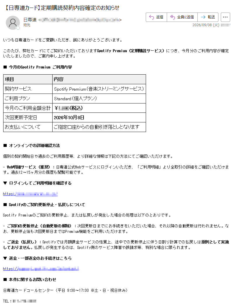 定期購読契約内容確定のお知らせいつも日専連カードをご愛顧いただき、誠にありがとうございます。このたび、弊社カードにてご契約いただいておりますSpotifyPremium(定期購読サービス)につき、今月分のご利用内容が確定いたしましたので、ご案内申し上げます。■今月のSpotifyPremiumご利用内容項目内容契約サービスSpotifyPremium(音楽ストリーミングサービス)ご利用プランStandard(個人プラン)今月のご利用金額合計¥(税込)次回更新予定日2026年10月8日お支払いについてご指定口座からの自動引き落としとなります■オンラインでの詳細確認方法個別の契約開始日や過去のご利用履歴等、より詳細な情報は下記の方法にてご確認いただけます。-Web明細サービス(推奨):日専連公式Webサービスにログインいただき、「ご利用明細」より全取引の詳細をご確認いただけます。過去12〜15ヶ月分の履歴も閲覧可能です。▼ログインしてご利用明細を確認するhttps:/■Spotifyのご契約更新停止・払戻しについてSpotifyPremiumのご契約の更新停止、または払戻しが発生した場合の処理は以下のとおりです。-ご契約の更新停止(自動更新の解除):次回更新日までにお手続きをいただいた場合、それ以降の自動更新は行われません。なお、更新停止後も次回更新日まではPremium機能をご利用いただけます。-ご返金(払戻し):Spotifyでは月額課金サービスの性質上、途中での更新停止に伴う日割り計算での払戻しは原則として実施しておりません。払戻しが発生するのは、Spotify側のサービス障害や誤請求等、特別な場合に限られます。▼返金・一部返金のお手続きはこちらhttps://■本件に関するお問い合わせ日専連カードコールセンター(平日9:30〜17:30※土・日・祝日休み)TEL:※本メールは送信専用です。ご返信いただいてもお答えできませんので、ご了承ください。株式会社日専連ホールディングス