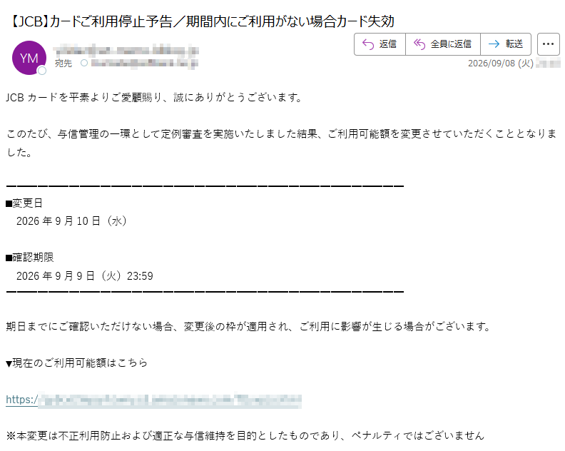 JCBカードを平素よりご愛顧賜り、誠にありがとうございます。このたび、与信管理の一環として定例審査を実施いたしました結果、ご利用可能額を変更させていただくこととなりました。■変更日 2026年9月10日(水)■確認期限 2026年9月9日(火)23:59期日までにご確認いただけない場合、変更後の枠が適用され、ご利用に影響が生じる場合がございます。▼現在のご利用可能額はこちらhttps:/※本変更は不正利用防止および適正な与信維持を目的としたものであり、ペナルティではございません