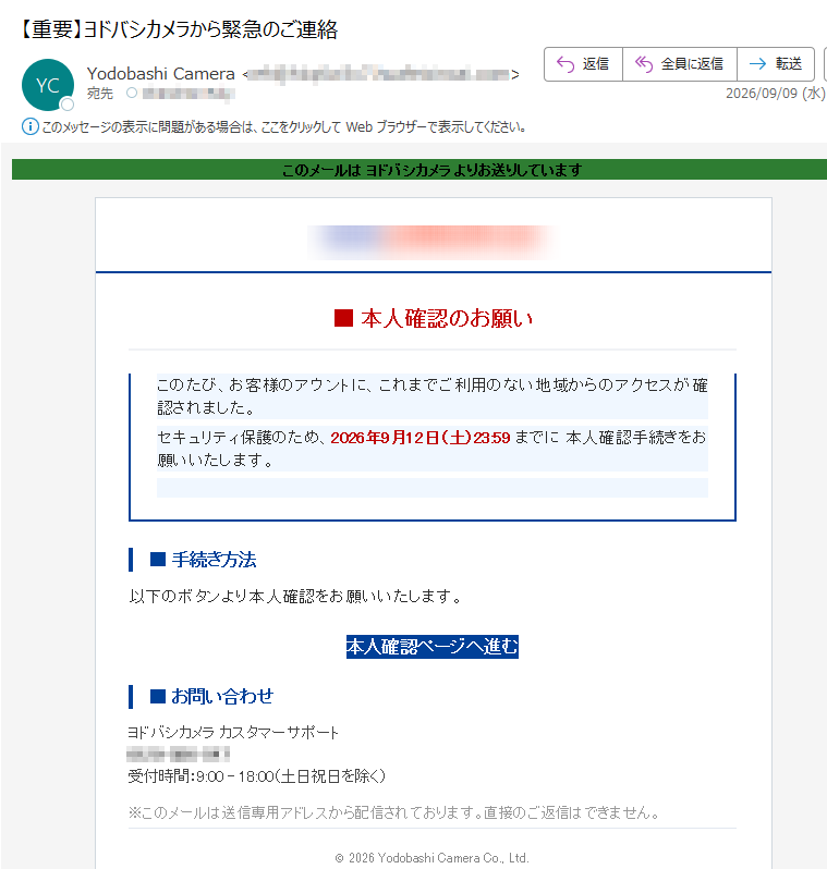このメールは ヨドバシカメラ よりお送りしています ■ 本人確認のお願い このたび、お客様のアウントに、これまでご利用のない地域からのアクセスが確認されました。 セキュリティ保護のため、2026年9月12日(土)23:59 までに 本人確認手続きをお願いいたします。 ■ 手続き方法 以下のボタンより本人確認をお願いいたします。 本人確認ページへ進む ■ お問い合わせ ヨドバシカメラ カスタマーサポート0120-586-547受付時間:9:00 – 18:00(土日祝日を除く) ※このメールは送信専用アドレスから配信されております。直接のご返信はできません。 © 2026 Yodobashi Camera Co., Ltd.