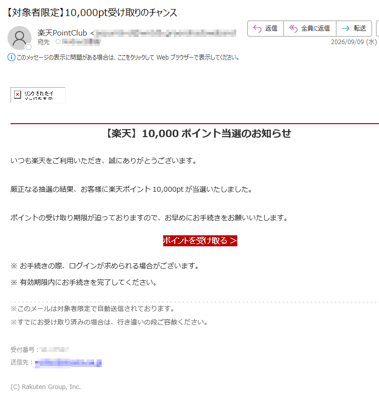 【楽天】10,000ポイント当選のお知らせ いつも楽天をご利用いただき、誠にありがとうございます。厳正なる抽選の結果、お客様に楽天ポイント10,000ptが当選いたしました。ポイントの受け取り期限が迫っておりますので、お早めにお手続きをお願いいたします。 ポイントを受け取る > ※ お手続きの際、ログインが求められる場合がございます。※ 有効期限内にお手続きを完了してください。※このメールは対象者限定で自動送信されております。※すでにお受け取り済みの場合は、行き違いの段ご容赦ください。 受付番号:送信先:(C) Rakuten Group, Inc.