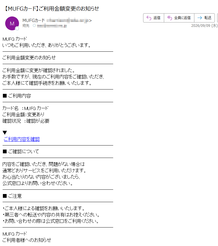 MUFGカードいつもご利用いただき、ありがとうございます。ご利用金額変更のお知らせご利用金額に変更が確認されました。お手数ですが、現在のご利用内容をご確認いただき、ご本人様にて確認手続きをお願いいたします。■ご利用内容カード名:MUFGカードご利用金額:変更あり確認状況:確認が必要▼ご利用内容を確認■ご確認について内容をご確認いただき、問題がない場合は通常どおりサービスをご利用いただけます。お心当たりのない内容がございましたら、公式窓口よりお問い合わせください。■ご注意・ご本人様による確認をお願いいたします。・第三者への転送や内容の共有はお控えください。・お問い合わせの際は公式窓口をご利用ください。MUFGカードご利用者様へのお知らせ
