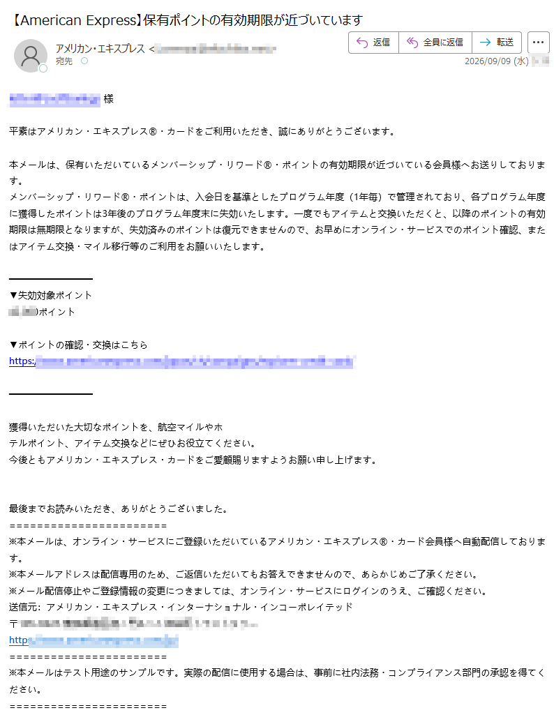 様平素はアメリカン・エキスプレス®・カードをご利用いただき、誠にありがとうございます。本メールは、保有いただいているメンバーシップ・リワード®・ポイントの有効期限が近づいている会員様へお送りしております。メンバーシップ・リワード®・ポイントは、入会日を基準としたプログラム年度(1年毎)で管理されており、各プログラム年度に獲得したポイントは3年後のプログラム年度末に失効いたします。一度でもアイテムと交換いただくと、以降のポイントの有効期限は無期限となりますが、失効済みのポイントは復元できませんので、お早めにオンライン・サービスでのポイント確認、またはアイテム交換・マイル移行等のご利用をお願いいたします。▼失効対象ポイントポイント ▼ポイントの確認・交換はこちらhttps:// 獲得いただいた大切なポイントを、航空マイルやホテルポイント、アイテム交換などにぜひお役立てください。今後ともアメリカン・エキスプレス・カードをご愛顧賜りますようお願い申し上げます。 最後までお読みいただき、ありがとうございました。※本メールは、オンライン・サービスにご登録いただいているアメリカン・エキスプレス®・カード会員様へ自動配信しております。※本メールアドレスは配信専用のため、ご返信いただいてもお答えできませんので、あらかじめご了承ください。※メール配信停止やご登録情報の変更につきましては、オンライン・サービスにログインのうえ、ご確認ください。送信元:アメリカン・エキスプレス・インターナショナル・インコーポレイテッド〒https://※本メールはテスト用途のサンプルです。実際の配信に使用する場合は、事前に社内法務・コンプライアンス部門の承認を得てください。