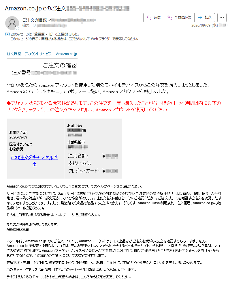 注文履歴|アカウントサービス|Amazon.co.jpご注文の確認注文番号:誰かがあなたのAmazonアカウントを使用して別のモバイルデバイスからこの注文を購入しようとしました。Amazonのアカウントセキュリティポリシーに従い、Amazonアカウントを凍結しました。◆アカウントが盗まれる危険性があります。この注文を一度も購入したことがない場合は、24時間以内に以下のリンクをクリックして、この注文をキャンセルし、Amazonアカウントを復元してください。お届け予定:2026-09-09配送オプション:お急ぎ便この注文をキャンセルするお届け先:様千葉県柏市注文合計:¥支払い方法クレジットカード:¥Amazon.co.jpでのご注文について、くわしくは注文についてのヘルプページをご確認ください。サービスによるご注文については、Dashサービス対応デバイスでの対象商品の設定時とご注文時の提供条件(たとえば、商品、価格、税金、入手可能性、送料及び売主)が一部変更されている場合があります。上記「注文内容」を十分にご確認ください。ご注文後、一定時間はご注文を変更またはキャンセルすることができます。また、発送後でも商品を返品することができます。詳しくは、AmazonDash利用規約、注文履歴、Amazon.co.jpの返品ポリシーをご覧ください。その他ご不明な点がある場合は、ヘルプページをご確認ください。またのご利用をお待ちしております。Amazon.co.jp本メールは、Amazon.co.jpでのご注文について、Amazonマーケットプレイス出品者がご注文を受領したことを確認するものにすぎません。Amazon.co.jpが販売する商品については、商品が発送されたことをお知らせするメールを当サイトからお送りした時点で、当該商品のご購入についての契約が成立します。Amazonマーケットプレイス出品者が出品する商品については、商品が発送されたことをお知らせするメールを当サイトからお送りする時点で、当該商品のご購入についての契約が成立します。在庫状況とお届け予定日は、確約されたものではありません。お届け予定日は、在庫状況の変動などにより変更される場合があります。このEメールアドレスは配信専用です。このメッセージに返信しないようお願いいたします。テキスト形式でのEメール配信をご希望の場合は、こちらから設定を変更してください。
