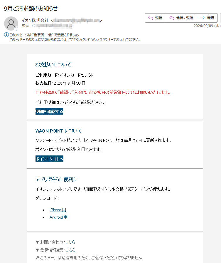 お支払いについてご利用カード:イオンカードセレクトお支払日:2026年9月30日口座残高のご確認・ご入金は、お支払日の前営業日までにお願いいたします。ご利用明細はこちらからご確認ください:明細を確認するWAONPOINTについてクレジット・デビット払いでたまるWAONPOINT数は毎月25日に更新されます。ポイントはこちらで確認・利用できます:ポイントサイトへアプリでさらに便利にイオンウォレットアプリでは、明細確認・ポイント交換・限定クーポンが使えます。ダウンロード:•iPhone用•Android用▼お問い合わせ:こちら▼登録情報変更:こちら※このメールは送信専用のため、ご返信いただいても承りません
