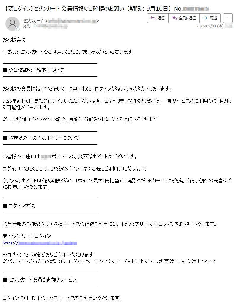 お客様各位平素よりセゾンカードをご利用いただき、誠にありがとうございます。■ 会員情報のご確認についてお客様の会員情報につきまして、長期にわたりログインがない状態が続いております。2026年9月10日 までにログインいただけない場合、セキュリティ保持の観点から、一部サービスのご利用が制限される可能性がございます。※一定期間ログインがない場合、事前にご確認のお知らせを送信しております■ お客様の永久不滅ポイントについてお客様の口座にはポイント の永久不滅ポイントがございます。ログインいただくことで、これらのポイントは引き続きご利用いただけます。永久不滅ポイントは有効期限がなく、1ポイント最大5円相当で、商品やギフトカードへの交換、ご請求額への充当などにお使いいただけます。■ ログイン方法会員情報のご確認および各種サービスの継続ご利用には、下記公式サイトよりログインをお願いいたします。▼ セゾンカード ログインhttps://※ログイン後、通常どおりご利用いただけます※パスワードをお忘れの場合は、ログインページの「パスワードをお忘れの方」より再設定いただけます■ セゾンカード会員さま向けサービスログイン後は、以下のようなサービスをご利用いただけます。・ご利用明細の確認・永久不滅ポイントの確認・交換・会員限定キャンペーンのご利用・各種お手続きのオンライン完了■ ご注意事項が制限されることがございます・本メールは送信専用のため、ご返信いただいてもお答えできま せん・ご不明な点は、セゾンカード カスタマーセンターまでお問い合わせくださいセゾンカード カスタマーセンターhttps://