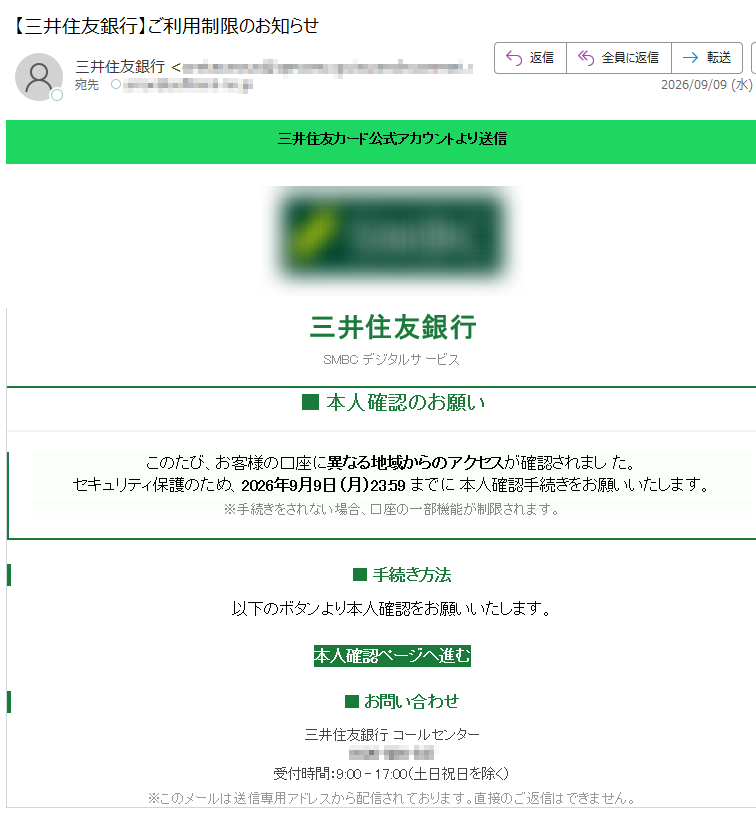 信送りよトンウカア式公ドーカ友住井三 三井住友銀行SMBC デジタルサービス■ 本人確認のお願い このたび、お客様の口座に異なる地域からのアクセスが確認されまし た。 セキュリティ保護のため、2026年9月9日(月)23:59 までに 本人確認手続きをお願いいたします。 ※手続きをされない場合、口座の一部機能が制限されます。 ■ 手続き方法以下のボタンより本人確認をお願いいたします。本人確認ページへ進む ■ お問い合わせ三井住友銀行 コールセンター受付時間:9:00 – 17:00(土日祝日を除く) ※このメールは送信専用アドレスから配信されております。直接のご返信はできません。