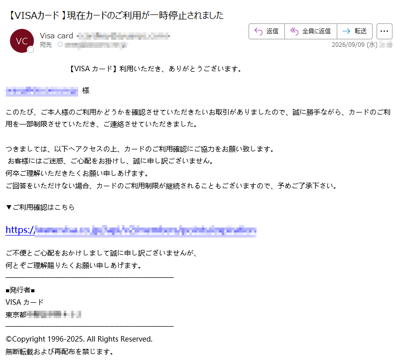 【VISAカード】利用いただき、ありがとうございます。様このたび、ご本人様のご利用かどうかを確認させていただきたいお取引がありましたので、誠に勝手ながら、カードのご利用を一部制限させていただき、ご連絡させていただきました。つきましては、以下へアクセスの上、カードのご利用確認にご協力をお願い致します。お客様にはご迷惑、ご心配をお掛けし、誠に申し訳ございません。何卒ご理解いただきたくお願い申しあげます。ご回答をいただけない場合、カードのご利用制限が継続されることもございますので、予めご了承下さい。▼ご利用確認はこちらhttps://ご不便とご心配をおかけしまして誠に申し訳ございませんが、何とぞご理解賜りたくお願い申しあげます。■発行者■VISAカード東京都©Copyright1996-2025.AllRightsReserved.無断転載および再配布を禁じます。