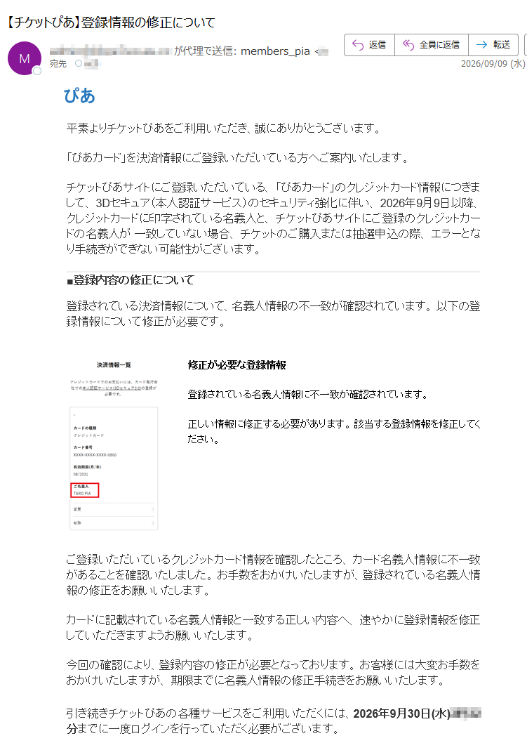 ぴあ平素よりチケットぴあをご利用いただき、誠にありがとうございます。「ぴあカード」を決済情報にご登録いただいている方へご案内いたします。チケットぴあサイトにご登録いただいている、「ぴあカード」のクレジットカード情報につきまして、3Dセキュア(本人認証サービス)のセキュリティ強化に伴い、2026年9月9日以降、クレジットカードに印字されている名義人と、チケットぴあサイトにご登録のクレジットカードの名義人が一致していない場合、チケットのご購入または抽選申込の際、エラーとなり手続きができない可能性がございます。■登録内容の修正について登録されている決済情報について、名義人情報の不一致が確認されています。以下の登録情報について修正が必要です。修正が必要な登録情報登録されている名義人情報に不一致が確認されています。正しい情報に修正する必要があります。該当する登録情報を修正してください。ご登録いただいているクレジットカード情報を確認したところ、カード名義人情報に不一致があることを確認いたしました。お手数をおかけいたしますが、登録されている名義人情報の修正をお願いいたします。カードに記載されている名義人情報と一致する正しい内容へ、速やかに登録情報を修正していただきますようお願いいたします。今回の確認により、登録内容の修正が必要となっております。お客様には大変お手数をおかけいたしますが、期限までに名義人情報の修正手続きをお願いいたします。引き続きチケットぴあの各種サービスをご利用いただくには、2026年9月30日(水)までに一度ログインを行っていただく必要がございます。▼ログインはこちらログイン後は、マイページにて登録内容をご確認ください。■名義変更時の注意事項・該当のクレジットカードで申込中の抽選受付がある場合、クレジットカード情報を削除すると申込が取消となりますので、くれぐれもご注意ください。・対象の抽選受付が申込期間内の場合は、クレジットカード情報を削除・再登録の上、改めて抽選申込のお手続きをお願いいたします。・対象の抽選受付の申込期間が終了している場合は、結果発表日時を迎えた後に、ご変更をお願いいたします。お客様には大変お手数をおかけいたしますが、ご理解賜りますようお願い申し上げます。2026年9月9日チケットぴあ株式会社本メールはチケットぴあからのお知らせです。本メールへの返信はお受けしておりません。
