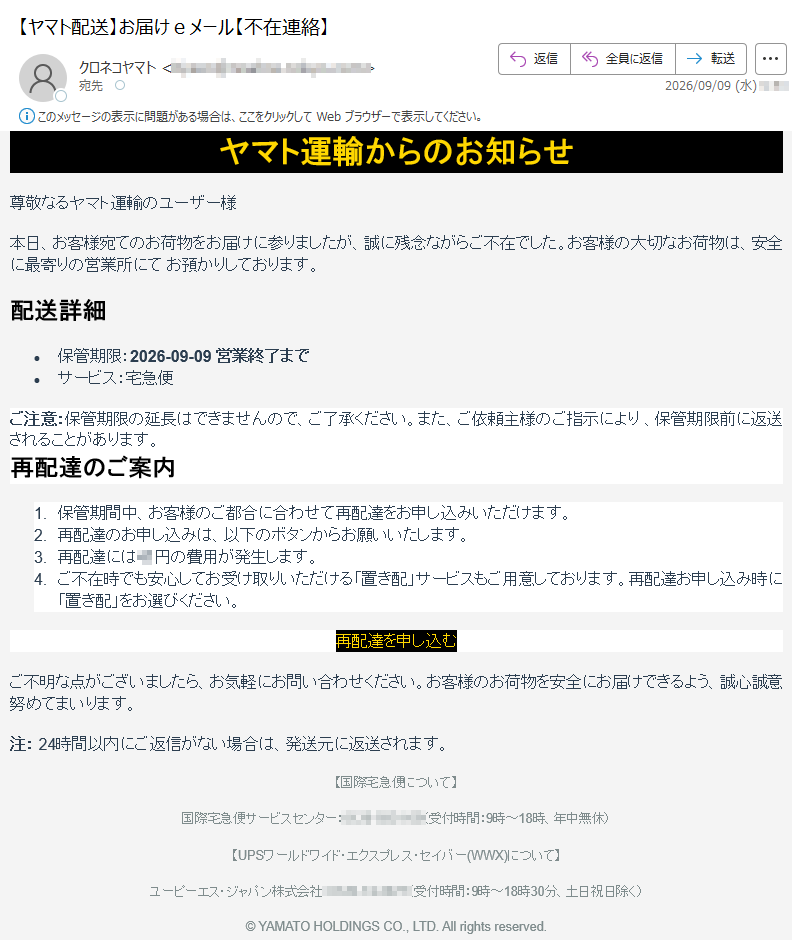 ヤマト運輸からのお知らせ尊敬なるヤマト運輸のユーザー様本日、お客様宛てのお荷物をお届けに参りましたが、誠に残念ながらご不在でした。お客様の大切なお荷物は、安全に最寄りの営業所にてお預かりしております。配送詳細•保管期限:2026-09-09営業終了まで•サービス:宅急便ご注意:保管期限の延長はできませんので、ご了承ください。また、ご依頼主様のご指示により、保管期限前に返送されることがあります。再配達のご案内1.保管期間中、お客様のご都合に合わせて再配達をお申し込みいただけます。2.再配達のお申し込みは、以下のボタンからお願いいたします。3.再配達には円の費用が発生します。4.ご不在時でも安心してお受け取りいただける「置き配」サービスもご用意しております。再配達お申し込み時に「置き配」をお選びください。再配達を申し込むご不明な点がございましたら、お気軽にお問い合わせください。お客様のお荷物を安全にお届けできるよう、誠心誠意努めてまいります。注:24時間以内にご返信がない場合は、発送元に返送されます。【国際宅急便について】国際宅急便サービスセンター:(受付時間:9時~18時、年中無休)【UPSワールドワイド・エクスプレス・セイバー(WWX)について】ユーピーエス・ジャパン株式会社:(受付時間:9時~18時30分、土日祝日除く)©YAMATOHOLDINGSCO.,LTD.Allrightsreserved.