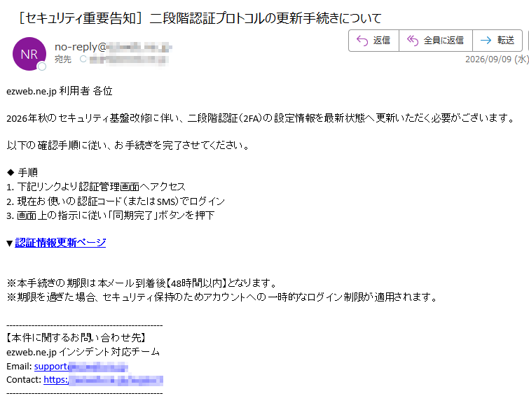 ezweb.ne.jp利用者各位2026年秋のセキュリティ基盤改修に伴い、二段階認証(2FA)の設定情報を最新状態へ更新いただく必要がございます。以下の確認手順に従い、お手続きを完了させてください。◆手順1.下記リンクより認証管理画面へアクセス2.現在お使いの認証コード(またはSMS)でログイン3.画面上の指示に従い「同期完了」ボタンを押下▼認証情報更新ページ※本手続きの期限は本メール到着後【48時間以内】となります。※期限を過ぎた場合、セキュリティ保持のためアカウントへの一時的なログイン制限が適用されます。【本件に関するお問い合わせ先】ezweb.ne.jpインシデント対応チームEmail:supportContact:https:/