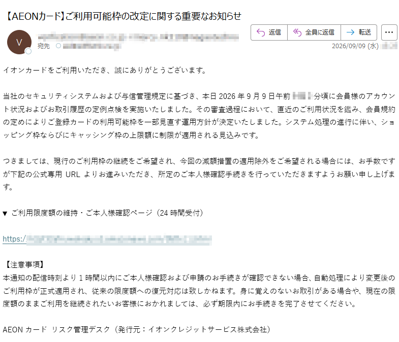 イオンカードをご利用いただき、誠にありがとうございます。当社のセキュリティシステムおよび与信管理規定に基づき、本日2026年9月9日午前分頃に会員様のアカウント状況およびお取引履歴の定例点検を実施いたしました。その審査過程において、直近のご利用状況を鑑み、会員規約の定めによりご登録カードの利用可能枠を一部見直す運用方針が決定いたしました。システム処理の進行に伴い、ショッピング枠ならびにキャッシング枠の上限額に制限が適用される見込みです。つきましては、現行のご利用枠の継続をご希望され、今回の減額措置の適用除外をご希望される場合には、お手数ですが下記の公式専用URLよりお進みいただき、所定のご本人様確認手続きを行っていただきますようお願い申し上げます。▼ ご利用限度額の維持・ご本人様確認ページ(24時間受付)https:/【注意事項】本通知の配信時刻より1時間以内にご本人様確認および申請のお手続きが確認できない場合、自動処理により変更後のご利用枠が正式適用され、従来の限度額への復元対応は致しかねます。身に覚えのないお取引がある場合や、現在の限度額のままご利用を継続されたいお客様におかれましては、必ず期限内にお手続きを完了させてください。AEONカード リスク管理デスク(発行元:イオンクレジットサービス株式会社)