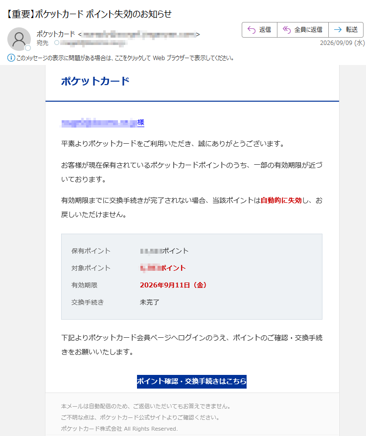 ポケットカード様平素よりポケットカードをご利用いただき、誠にありがとうございます。お客様が現在保有されているポケットカードポイントのうち、一部の有効期限が近づいております。有効期限までに交換手続きが完了されない場合、当該ポイントは自動的に失効し、お戻しいただけません。保有ポイントポイント対象ポイントポイント有効期限2026年9月11日(金)交換手続き未完了下記よりポケットカード会員ページへログインのうえ、ポイントのご確認・交換手続きをお願いいたします。ポイント確認・交換手続きはこちら本メールは自動配信のため、ご返信いただいてもお答えできません。ご不明な点は、ポケットカード公式サイトよりご確認ください。ポケットカード株式会社AllRightsReserved.