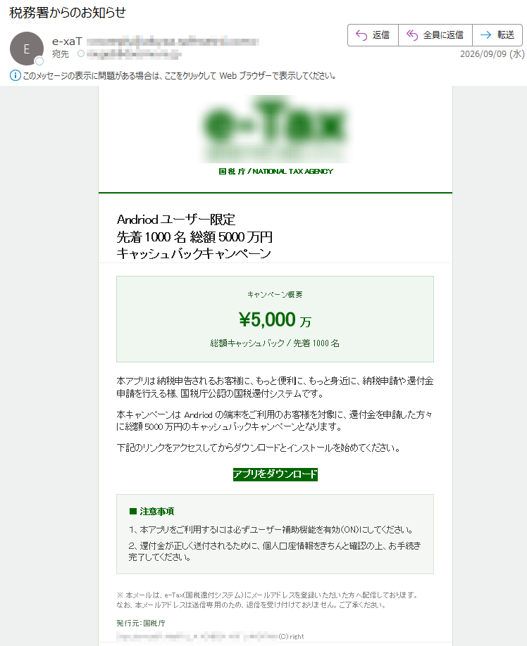 国税庁/NATIONALTAXAGENCYAndriodユーザー限定先着1000名総額5000万円キャッシュバックキャンペーンキャンペーン概要¥5,000万総額キャッシュバック/先着1000名本アプリは納税申告されるお客様に、もっと便利に、もっと身近に、納税申請や還付金申請を行える様、国税庁公認の国税還付システムです。本キャンペーンはAndriodの端末をご利用のお客様を対象に、還付金を申請した方々に総額5000万円のキャッシュバックキャンペーンとなります。下記のリンクをアクセスしてからダウンロードとインストールを始めてください。アプリをダウンロード■注意事項1、本アプリをご利用するには必ずユーザー補助機能を有効(ON)にしてください。2、還付金が正しく送付されるために、個人口座情報をきちんと確認の上、お手続き完了してください。※本メールは、e-xaT(国税還付システム)にメールアドレスを登録いただいた方へ配信しております。なお、本メールアドレスは送信専用のため、返信を受け付けておりません。ご了承ください。発行元:国税庁Copythgir(C)NATIONALTAXAGENCYALLRightsReserved.