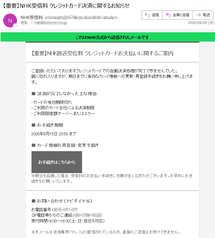 これはNHK公式から送信されたメールです【重要】NHK放送受信料クレジットカードお支払いに関するご案内ご登録いただいておりますクレジットカードでの自動決済処理が完了できませんでした。誠に恐れ入りますが、期日までに有効なカード情報への更新・再登録手続きをお願い申し上げます。■決済が完了しなかった主な理由・カードの有効期限切れ・ご利用のカード会社による決済制限・ご利用限度額オーバーまたはエラー■お手続き期限2026年9月15日23:59まで■カード情報の再登録・変更手続きお手続きはこちらから※期日を経過した場合、受信料のお支払い手続きに支障が生じる恐れがございます。お早めにお手続きをお願いいたします。■お問い合わせ(ナビダイヤル)お電話番号:(IP電話等からのご連絡:)受付時間:9:00~18:00(土・日・祝日も対応)※本メールは送信専用アドレスより配信されているため、直接のご返信はお受けできません。