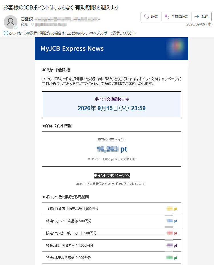 JCBカード会員様いつもJCBカードをご利用いただき、誠にありがとうございます。ポイント交換キャンペーン終了日が近づいております。下記の通り、交換最終期限をご案内いたします。ポイント交換最終日時2026年9月15日(火)23:59◆保有ポイント情報現在の保有ポイントpt※ポイント1,000pt以上で交換可能ポイント交換ページへJCBカード会員番号とパスワードでログインしてください◆ポイントで交換できる商品例提携:百貨店共通商品券1,000円分pt特典:スーパー商品券500円分pt限定:コンビニギフトカード500円分pt提携:書店図書カード1,000円分pt特典:ホテル食事券2,000円分pt※ポイント交換商品には数量制限があります重要注意事項1.ポイント交換商品には在庫数量の制限があります2.ポイント交換は先着順での受付となります3.キャンペーン終了後は通常の交換レートに戻ります4.ポイント交換後の返品・キャンセルはできません5.ポイント有効期限については公式サイトをご確認くださいポイント交換手順ステップ1ログインステップ2商品選択ステップ3交換確定JCBカード公式サイトお問い合わせ配信停止株式会社ジェーシービー(JCBCo.,Ltd.)東京都Copyright(C)JCBCo.,Ltd.Allrightsreserved.本メールはJCBカード会員様にお送りしています。