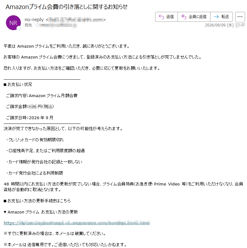 平素はAmazonプライムをご利用いただき、誠にありがとうございます。お客様のAmazonプライム会費につきまして、登録済みのお支払い方法による引き落としが完了しませんでした。恐れ入りますが、お支払い方法をご確認いただき、必要に応じて更新をお願いいたします。■お支払い状況ご請求内容:Amazonプライム月額会費ご請求金額:円(税込)ご請求日時:2026年9月決済が完了できなかった原因として、以下の可能性が考えられます。・クレジットカードの有効期限切れ・口座残高不足、またはご利用限度額の超過・カード情報が発行会社の記録と一致しない・カード発行会社による利用制限48時間以内にお支払い方法の更新が完了しない場合、プライム会員特典(お急ぎ便・PrimeVideo等)をご利用いただけなくなり、会員資格が自動的に取消となります。■お支払い方法の更新手続きはこちら▼Amazonプライムお支払い方法の更新https://※すでに更新済みの場合は、本メールは破棄してください。※本メールは送信専用です。ご返信いただいても対応いたしかねます。