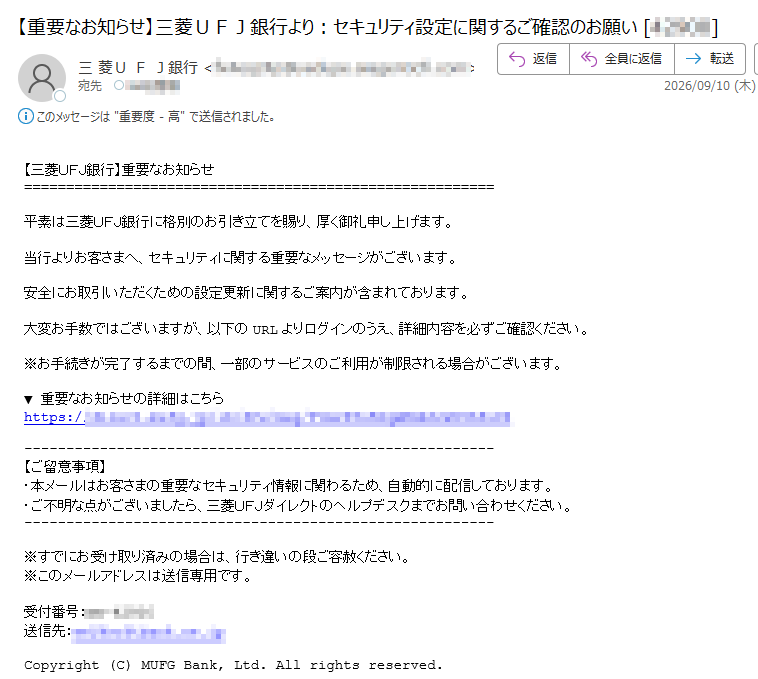 【三菱UFJ銀行】重要なお知らせ平素は三菱UFJ銀行に格別のお引き立てを賜り、厚く御礼申し上げます。当行よりお客さまへ、セキュリティに関する重要なメッセージがございます。安全にお取引いただくための設定更新に関するご案内が含まれております。大変お手数ではございますが、以下のURLよりログインのうえ、詳細内容を必ずご確認ください。※お手続きが完了するまでの間、一部のサービスのご利用が制限される場合がございます。▼重要なお知らせの詳細はこちらhttps://【ご留意事項】・本メールはお客さまの重要なセキュリティ情報に関わるため、自動的に配信しております。・ご不明な点がございましたら、三菱UFJダイレクトのヘルプデスクまでお問い合わせください。※すでにお受け取り済みの場合は、行き違いの段ご容赦ください。※このメールアドレスは送信専用です。受付番号:送信先:Copyright(C)MUFGBank,Ltd.Allrightsreserved.