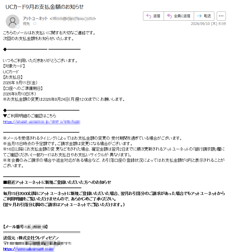 こちらのメールはお支払いに関する大切なご連絡です。次回のお支払金額をお知らせいたします。いつもご利用いただきありがとうございます。【対象カード】UCカード【お支払日】2026年 9月11日(金)【口座へのご準備期日】2026年9月10日(木)※お支払金額の変更は2026年8月24日(月)昼12:00までに お願いします。▼ご利用明細のご確認はこちらhttps:// ※メールを受信されるタイミングによってはお支払金額の変更の 受付期間を過ぎている場合がございます。※当月15日時点の予定額です。ご請求金額は変更になる場合がございます。※16日以降にお支払金額の変 更などをされた場合、確定金額は翌月2日までに順次更新されるアットユーネットの「銀行請求額」欄にてご確認ください(一部カードはお支払日やお支払いサイクルが 異なります)。※年会費のみご請求の場合や返金対応がある場合など、お引落口座の登録状況によってはお支払金額が0円と表示されることがございます。■最近アットユーネットに新規ご登録いただいた方へのお知らせ毎月15日20:00以降にアットユーネットに新規ご登録いただいた場合、翌月お引落分のご請求があった場合でもアットユーネットから ご利用明細をご覧いただけませんので、あらかじめご了承ください。(翌々月お引落分以降のご請求はアットユーネットでご覧いただけます。)【メール番号:】送信元 :株式会社クレディセゾン〒https://※ユ ーシーカード、ユーシーカードグループ、ユーシー受託先が発行する会員様にはクレディセゾンが業務受託を行い配信しています。※ユーシーカード、ユーシー カードグループ、ユーシー受託先一覧は以下をご確認ください。https:/ ※このメールはアットユーネッ トから自動配信しております。※このメールはお支払いに関する大切なご連絡として、メール配信を希望されていない方にもお送りしております。※上 記サービス・キャンペーンにつきましては、一部対象外カードもございます。※本メールにご返信いただきましても、ご質問・ご依頼などにお答えできませんの でご了承ください。※メールに関する各種お手続き方法(配信停止など)につきましては、以下をご確認ください。https://※その他のお問い合わせにつきましては、以下をご確認ください。https://アッ トユーネットhttps://