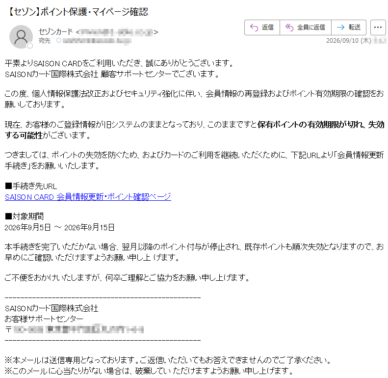 平素よりSAISONCARDをご利用いただき、誠にありがとうございます。SAISONカード国際株式会社顧客サポートセンターでございます。この度、個人情報保護法改正およびセキュリティ強化に伴い、会員情報の再登録およびポイント有効期限の確認をお願いしております。現在、お客様のご登録情報が旧システムのままとなっており、このままですと保有ポイントの有効期限が切れ、失効する可能性がございます。つきましては、ポイントの失効を防ぐため、およびカードのご利用を継続いただくために、下記URLより「会員情報更新手続き」をお願いいたします。■手続き先URLSAISONCARD会員情報更新・ポイント確認ページ■対象期間2026年9月5日~2026年9月15日本手続きを完了いただかない場合、翌月以降のポイント付与が停止され、既存ポイントも順次失効となりますので、お早めにご確認いただけますようお願い申し上げます。ご不便をおかけいたしますが、何卒ご理解とご協力をお願い申し上げます。SAISONカード国際株式会社お客様サポートセンター〒※本メールは送信専用となっております。ご返信いただいてもお答えできませんのでご了承ください。※このメールに心当たりがない場合は、破棄していただけますようお願い申し上げます。