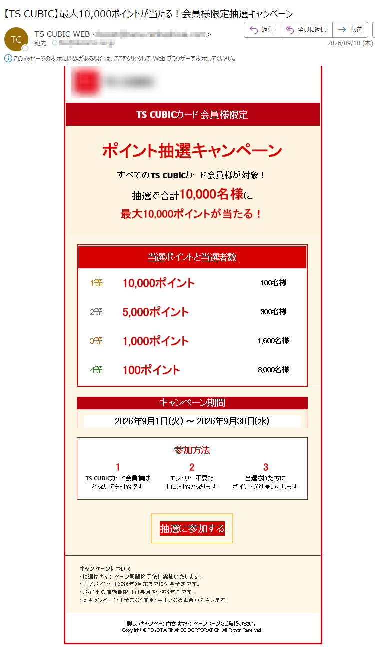 TS³TSCUBICTSCUBICカード会員様限定ポイント抽選キャンペーンすべてのTSCUBICカード会員様が対象!抽選で合計10,000名様に最大10,000ポイントが当たる!当選ポイントと当選者数1等10,000ポイント100名様2等5,000ポイント300名様3等1,000ポイント1,600名様4等100ポイント8,000名様キャンペーン期間2026年9月1日(火)〜2026年9月30日(水)参加方法TSCUBICカード会員様はどなたでも対象ですエントリー不要で抽選対象となります当選された方にポイントを進呈いたします抽選に参加するキャンペーンについて・抽選はキャンペーン期間終了後に実施いたします。・当選ポイントは2026年9月末までに付与予定です。・ポイントの有効期限は付与月を含む2年間です。・本キャンペーンは予告なく変更・中止となる場合がございます。詳しいキャンペーン内容はキャンペーンページをご確認ください。Copyright©TOYOTAFINANCECORPORATIONAllRightsReserved.