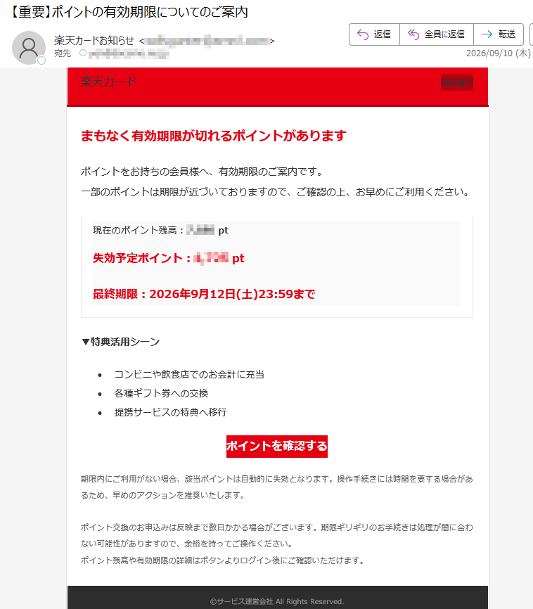 楽天カード期限通知まもなく有効期限が切れるポイントがありますポイントをお持ちの会員様へ、有効期限のご案内です。一部のポイントは期限が近づいておりますので、ご確認の上、お早めにご利用ください。現在のポイント残高:pt失効予定ポイント:pt最終期限:2026年9月12日(土)23:59まで▼特典活用シーン•コンビニや飲食店でのお会計に充当•各種ギフト券への交換•提携サービスの特典へ移行ポイントを確認する期限内にご利用がない場合、該当ポイントは自動的に失効となります。操作手続きには時間を要する場合があるため、早めのアクションを推奨いたします。ポイント交換のお申込みは反映まで数日かかる場合がございます。期限ギリギリのお手続きは処理が間に合わない可能性がありますので、余裕を持ってご操作ください。ポイント残高や有効期限の詳細はボタンよりログイン後にご確認いただけます。©サービス運営会社AllRightsReserved.配信停止をご希望の場合は、下記アドレスまで空メールをお送りください。