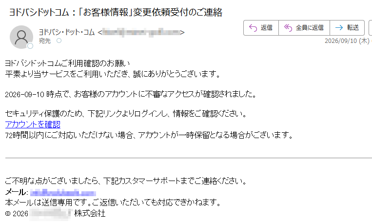 ヨドバシドットコムご利用確認のお願い平素より当サービスをご利用いただき、誠にありがとうございます。2026-09-10時点で、お客様のアカウントに不審なアクセスが確認されました。セキュリティ保護のため、下記リンクよりログインし、情報をご確認ください。アカウントを確認72時間以内にご対応いただけない場合、アカウントが一時保留となる場合がございます。ご不明な点がございましたら、下記カスタマーサポートまでご連絡ください。メール:本メールは送信専用です。ご返信いただいても対応できかねます。©2026株式会社