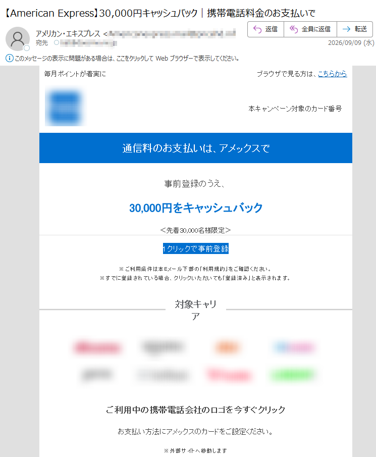 毎月ポイントが着実にブラウザで見る方は、こちらから本キャンペーン対象のカード番号通信料のお支払いは、アメックスで事前登録のうえ、30,000円をキャッシュバック<先着30,000名様限定>1クリックで事前登録※ご利用条件は本Eメール下部の「利用規約」をご確認ください。※すでに登録されている場合、クリックいただいても「登録済み」と表示されます。対象キャリアご利用中の携帯電話会社のロゴを今すぐクリックお支払い方法にアメックスのカードをご設定ください。※外部サイトへ移動します期間事前登録・キャンペーン期間ともに2026年9月24日(木)までさらに、安心もついてくる!スマートフォンの通信料をアメックスのカードで継続してお支払いいただくと、破損、火災、水濡れ、盗難による損害を補償します。保険金請求はオンラインで簡単に。詳しくはこちら※条件・補償内容は補償規定によります。※年間支払限度額あり定期的なお支払いをアメックスにまとめよう効率よくポイントを貯めて、旅行やお買物に活用しませんか?ポイントについて詳しく見る定期的なお支払い先の一覧はこちら注意事項・配信アドレスの変更は、マイアカウントにログイン後、“ご登録情報の変更”よりお手続きください。・本Eメールは送信専用Eメールアドレスから配信されています。ご返信いただいてもお応えいたしかねますのでご了承ください。・本Eメールに掲載のすべての特典およびサービスの内容、利用条件につきましては、予告なく変更または中止させていただく場合がございますので、あらかじめご了承ください。【発行】アメリカン・エキスプレス・インターナショナル,Inc.東京都Copyright©AmericanExpressInternational,Inc.AllRightsReserved.