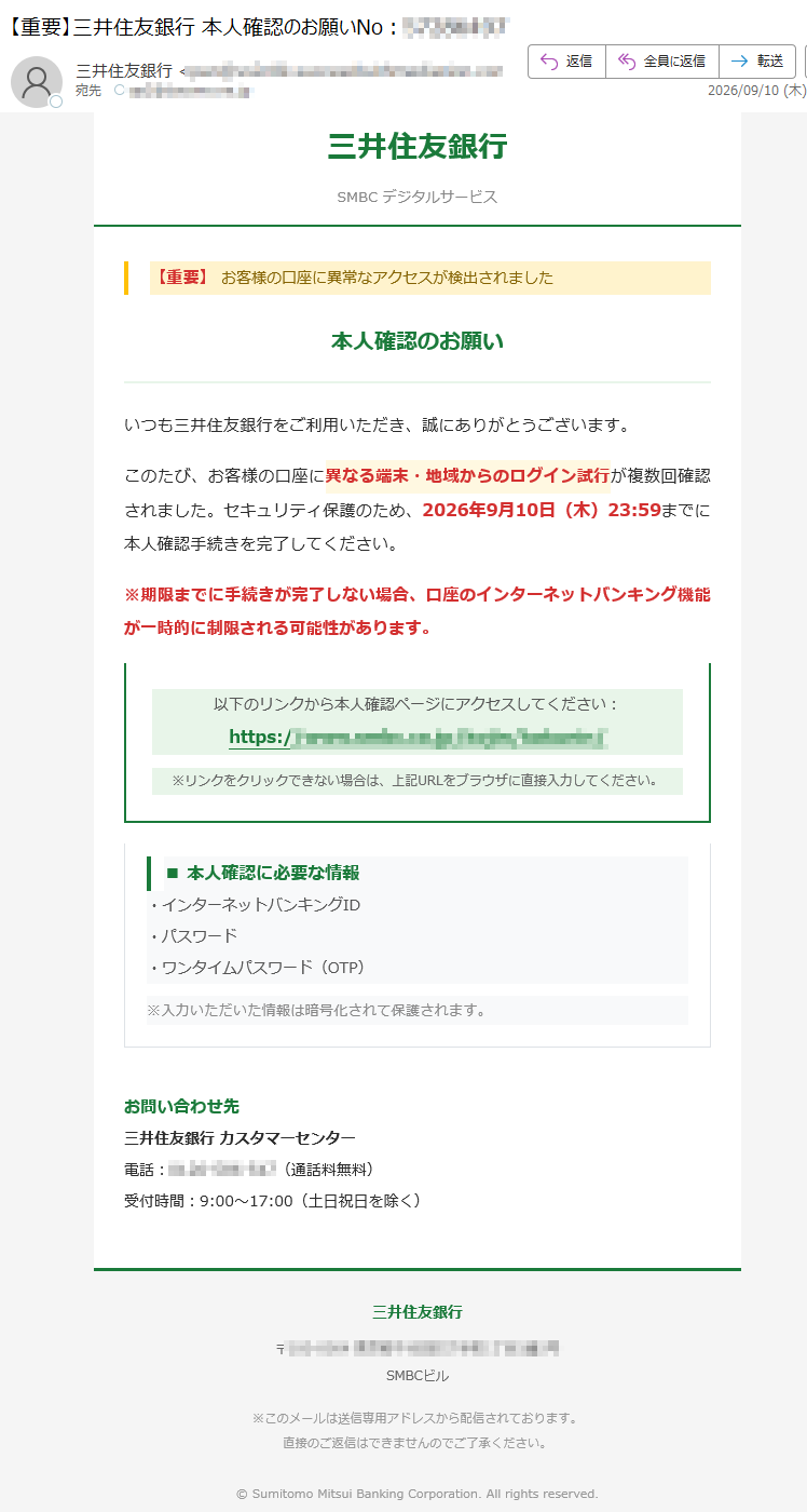 三井住友銀行SMBCデジタルサービス【重要】お客様の口座に異常なアクセスが検出されました本人確認のお願いいつも三井住友銀行をご利用いただき、誠にありがとうございます。このたび、お客様の口座に異なる端末・地域からのログイン試行が複数回確認されました。セキュリティ保護のため、2026年9月10日(木)23:59までに本人確認手続きを完了してください。※期限までに手続きが完了しない場合、口座のインターネットバンキング機能が一時的に制限される可能性があります。以下のリンクから本人確認ページにアクセスしてください:https://※リンクをクリックできない場合は、上記URLをブラウザに直接入力してください。■本人確認に必要な情報・インターネットバンキングID・パスワード・ワンタイムパスワード(OTP)※入力いただいた情報は暗号化されて保護されます。お問い合わせ先三井住友銀行カスタマーセンター電話:(通話料無料)受付時間:9:00~17:00(土日祝日を除く)三井住友銀行〒SMBCビル※このメールは送信専用アドレスから配信されております。直接のご返信はできませんのでご了承ください。©SumitomoMitsuiBankingCorporation.Allrightsreserved.