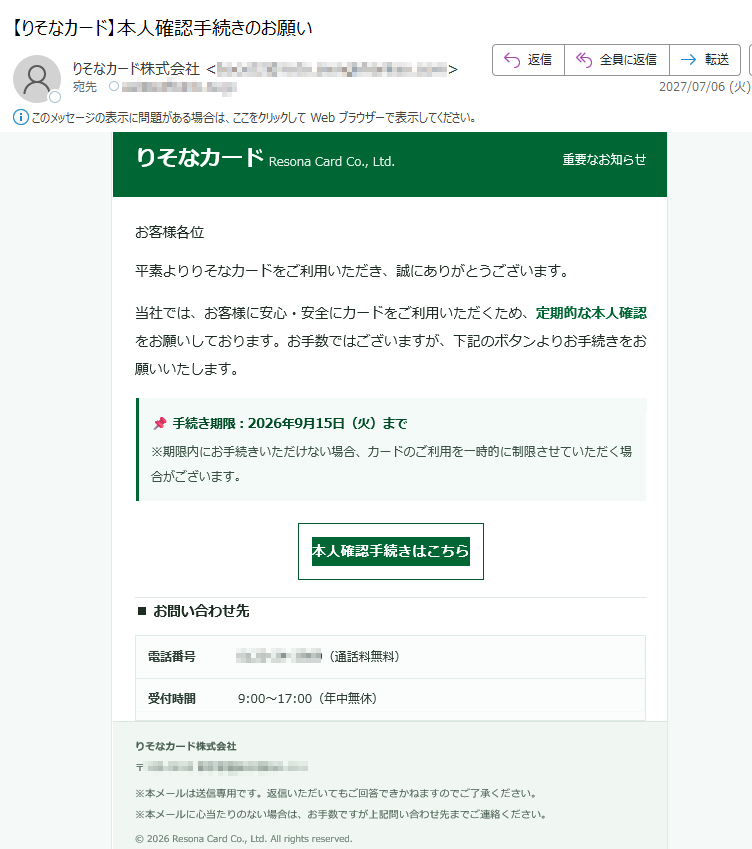 りそなカードResonaCardCo.,Ltd.重要なお知らせお客様各位平素よりりそなカードをご利用いただき、誠にありがとうございます。当社では、お客様に安心・安全にカードをご利用いただくため、定期的な本人確認をお願いしております。お手数ではございますが、下記のボタンよりお手続きをお願いいたします。手続き期限:2026年9月15日(火)まで※期限内にお手続きいただけない場合、カードのご利用を一時的に制限させていただく場合がございます。本人確認手続きはこちら■お問い合わせ先電話番号(通話料無料)受付時間9:00〜17:00(年中無休)りそなカード株式会社〒※本メールは送信専用です。返信いただいてもご回答できかねますのでご了承ください。※本メールに心当たりのない場合は、お手数ですが上記問い合わせ先までご連絡ください。©2026ResonaCardCo.,Ltd.Allrightsreserved.
