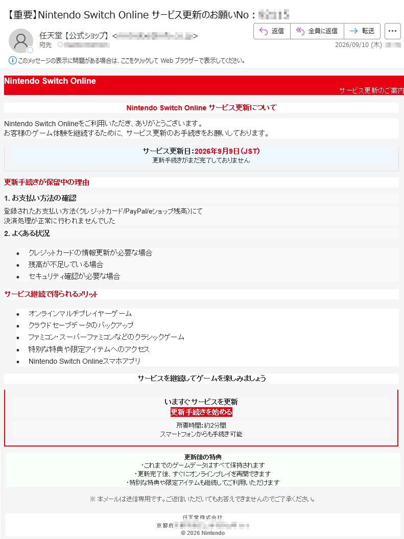 NintendoSwitchOnlineサービス更新のご案内NintendoSwitchOnlineサービス更新についてNintendoSwitchOnlineをご利用いただき、ありがとうございます。お客様のゲーム体験を継続するために、サービス更新のお手続きをお願いしております。サービス更新日:2026年9月9日(JST)更新手続きがまだ完了しておりません更新手続きが保留中の理由1.お支払い方法の確認登録されたお支払い方法(クレジットカード/PayPal/eショップ残高)にて決済処理が正常に行われませんでした2.よくある状況•クレジットカードの情報更新が必要な場合•残高が不足している場合•セキュリティ確認が必要な場合サービス継続で得られるメリット•オンラインマルチプレイヤーゲーム•クラウドセーブデータのバックアップ•ファミコン・スーパーファミコンなどのクラシックゲーム•特別な特典や限定アイテムへのアクセス•NintendoSwitchOnlineスマホアプリサービスを継続してゲームを楽しみましょういますぐサービスを更新更新手続きを始める所要時間:約2分間スマートフォンからも手続き可能更新後の特典・これまでのゲームデータはすべて保持されます・更新完了後、すぐにオンラインプレイを再開できます・特別な特典や限定アイテムも継続してご利用いただけます※本メールは送信専用です。ご返信いただいてもお答えできませんのでご了承ください。任天堂株式会社京都府©2026Nintendo