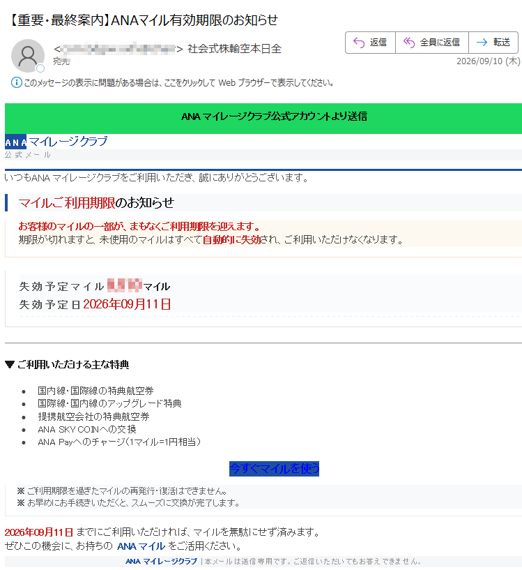 ANAマイレージクラブ公式アカウントより送信ANAマイレージクラブ公式メールいつもANAマイレージクラブをご利用いただき、誠にありがとうございます。マイルご利用期限のお知らせお客様のマイルの一部が、まもなくご利用期限を迎えます。期限が切れますと、未使用のマイルはすべて自動的に失効され、ご利用いただけなくなります。失効予定マイルマイル失効予定日2026年09月11日▼ご利用いただける主な特典•国内線・国際線の特典航空券•国際線・国内線のアップグレード特典•提携航空会社の特典航空券•ANASKYCOINへの交換•ANAPayへのチャージ(1マイル=1円相当)今すぐマイルを使う※ご利用期限を過ぎたマイルの再発行・復活はできません。※お早めにお手続きいただくと、スムーズに交換が完了します。2026年09月11日までにご利用いただければ、マイルを無駄にせず済みます。ぜひこの機会に、お持ちのANAマイルをご活用ください。ANAマイレージクラブ|本メールは送信専用です。ご返信いただいてもお答えできません。