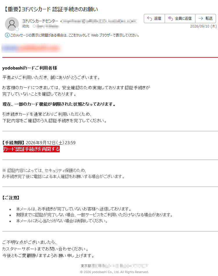 yodobashiカードご利用者様平素よりご利用いただき、誠にありがとうございます。お客様のカードにつきましては、安全確認のため実施しております認証手続きが完了していないことを確認しております。現在、一部のカード機能が制限された状態となっております。引き続きカードを通常どおりご利用いただくため、下記内容をご確認のうえ認証手続きを完了してください。【手続期限】2026年9月12日(土)23:59カード認証手続きを再開する※認証内容によっては、セキュリティ保護のため、お手続き完了後に電話による本人確認をお願いする場合がございます。【ご注意】•本メールは、お手続きが完了していないお客様へ送信しております。•期限までに認証が完了しない場合、一部サービスをご利用いただけなくなる場合があります。•本メールにお心当たりがない場合は削除してください。ご不明な点がございましたら、カスタマーサポートまでお問い合わせください。今後ともご愛顧賜りますようお願い申し上げます。東京都©2026yodobashiCo.,Ltd.AllRightsReserved.