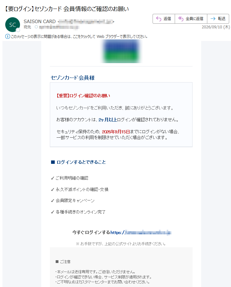 セゾンカード会員様【重要】ログイン確認のお願いいつもセゾンカードをご利用いただき、誠にありがとうございます。お客様のアカウントは、2ヶ月以上ログインが確認されておりません。セキュリティ保持のため、2026年9月15日までにログインがない場合、一部サービスの利用を制限させていただく場合がございます。■ログインするとできること✓ご利用明細の確認✓永久不滅ポイントの確認・交換✓会員限定キャンペーン✓各種手続きのオンライン完了今すぐログインするhttps://※お手数ですが、上記の公式サイトよりお手続きください。■ご注意・本メールは送信専用です。ご返信いただけません。・ログインが確認できない場合、サービス制限が適用されます。・ご不明な点はカスタマーセンターまでお問い合わせください。セゾンカードカスタマーセンター(受付時間9:00〜17:00土日祝日除く)