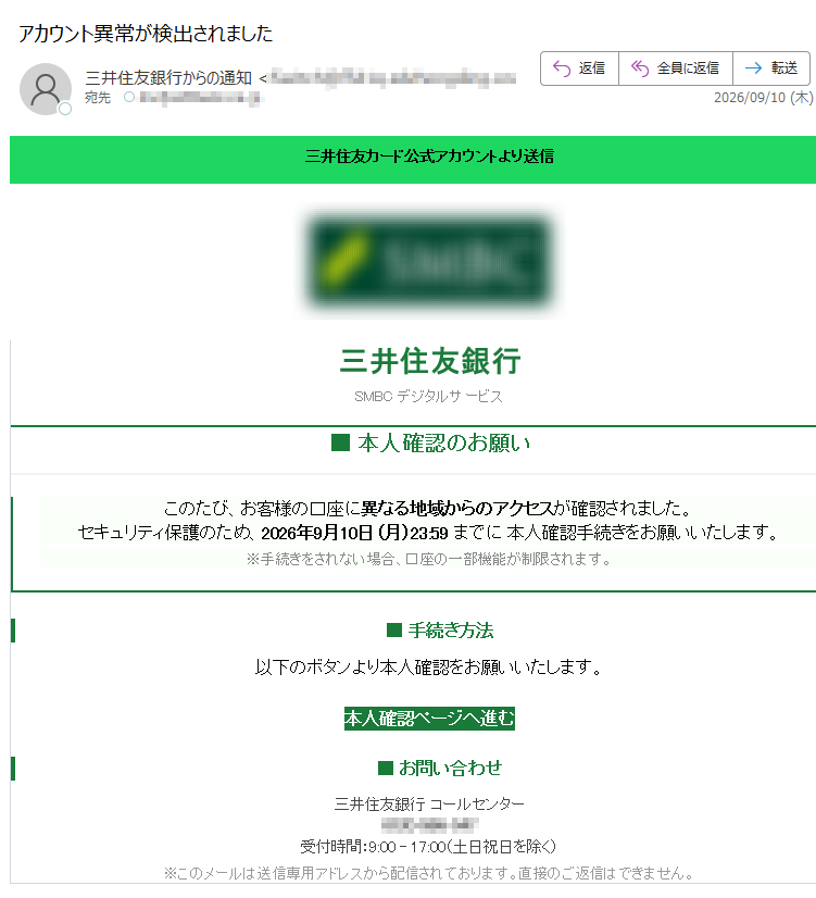 信送りよトンウカア式公ドーカ友住井三三井住友銀行SMBCデジタルサービス■本人確認のお願いこのたび、お客様の口座に異なる地域からのアクセスが確認されました。セキュリティ保護のため、2026年9月10日(月)23:59までに本人確認手続きをお願いいたします。※手続きをされない場合、口座の一部機能が制限されます。■手続き方法以下のボタンより本人確認をお願いいたします。本人確認ページへ進む■お問い合わせ三井住友銀行コールセンター受付時間:9:00–17:00(土日祝日を除く)※このメールは送信専用アドレスから配信されております。直接のご返信はできません。