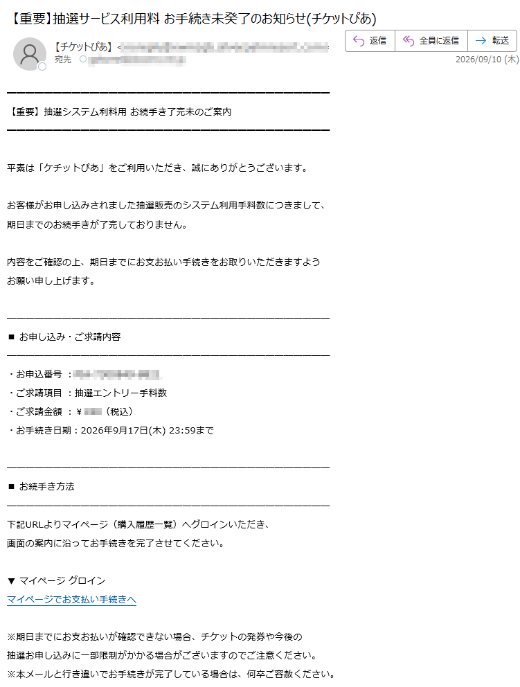 【重要】抽選システム利料用お続手き了完未のご案内平素は「ケチットぴあ」をご利用いただき、誠にありがとうございます。お客様がお申し込みされました抽選販売のシステム利用手料数につきまして、期日までのお続手きが了完しておりません。内容をご確認の上、期日までにお支お払い手続きをお取りいただきますようお願い申し上げます。■お申し込み・ご求請内容・お申込番号:・ご求請項目:抽選エントリー手料数・ご求請金額:¥(税込)・お手続き日期:2026年9月17日(木)23:59まで■お続手き方法下記URLよりマイページ(購入履歴一覧)へグロインいただき、画面の案内に沿ってお手続きを完了させてください。▼マイページグロインマイページでお支払い手続きへ※期日までにお支お払いが確認できない場合、チケットの発券や今後の抽選お申し込みに一部限制がかかる場合がございますのでご注意ください。※本メールと行き違いでお手続きが完了している場合は、何卒ご容赦ください。■お問い合わせ窓口ケチットぴあカスタマーサポートセンター営業時間:10:00~18:00(土日祝除く)※本メールは送信専用アドレスより自動送信されています。本メールへの返信によるお問い合わせは承っておりません。発行元:式株あぴ会社〒Copyright©AIPCorporation.AllRightsReserved.