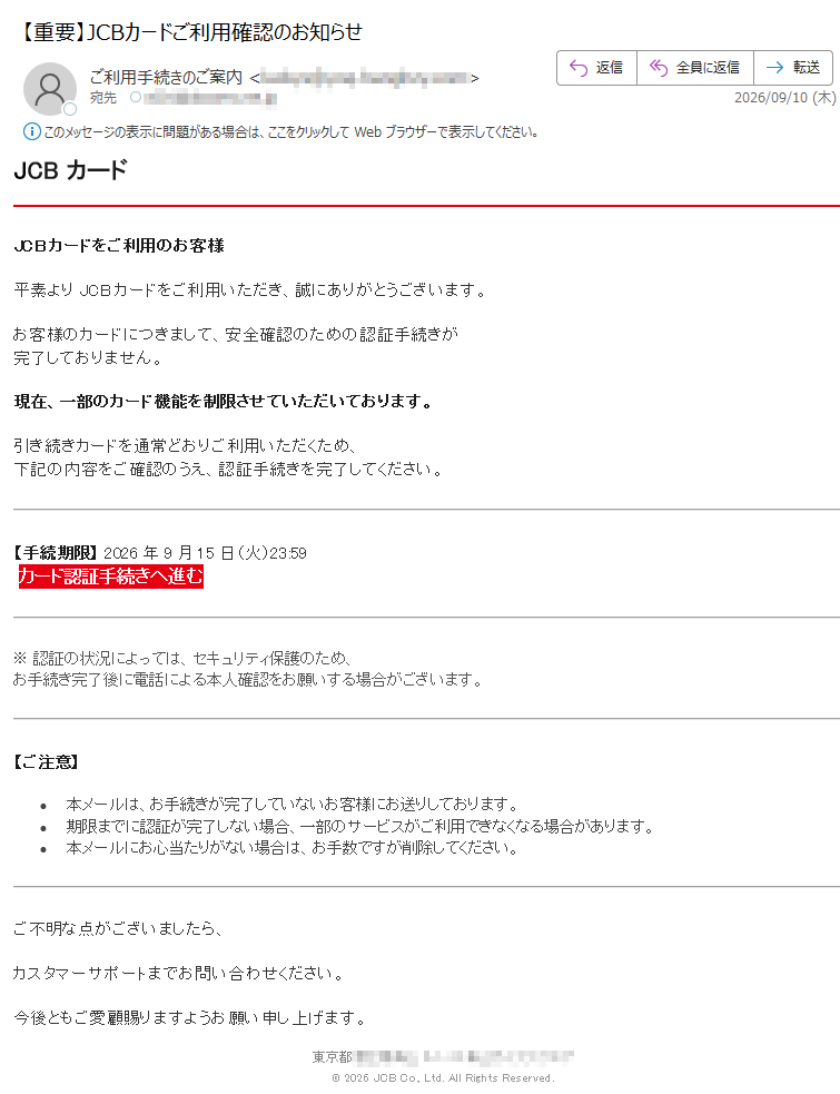 JCBカードJCBカードをご利用のお客様平素よりJCBカードをご利用いただき、誠にありがとうございます。お客様のカードにつきまして、安全確認のための認証手続きが完了しておりません。現在、一部のカード機能を制限させていただいております。引き続きカードを通常どおりご利用いただくため、下記の内容をご確認のうえ、認証手続きを完了してください。【手続期限】2026年9月15日(火)23:59カード認証手続きへ進む※認証の状況によっては、セキュリティ保護のため、お手続き完了後に電話による本人確認をお願いする場合がございます。【ご注意】•本メールは、お手続きが完了していないお客様にお送りしております。•期限までに認証が完了しない場合、一部のサービスがご利用できなくなる場合があります。•本メールにお心当たりがない場合は、お手数ですが削除してください。ご不明な点がございましたら、カスタマーサポートまでお問い合わせください。今後ともご愛顧賜りますようお願い申し上げます。東京都©2026JCBCo.,Ltd.AllRightsReserved.