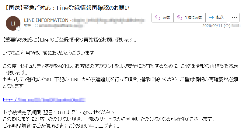 【重要なお知らせ】Lineのご登録情報の再確認をお願い致します。いつもご利用頂き、誠にありがとうございます。この度、セキュリティ基準を強化し、お客様のアカウントをより安全にお守りするために、ご登録情報の再確認をお願い致します。セキュリティ強化のため、下記のURLから友達追加を行って頂き、指示に従いながら、ご登録情報の再確認が必須となります。https:/お手続き完了期限:翌日23:00までにお済ませください。この期限までに対応いただけない場合、一部のサービスがご利用いただけなくなる可能性がございます。ご不明な場合はご返信頂きますようお願い申し上げます。