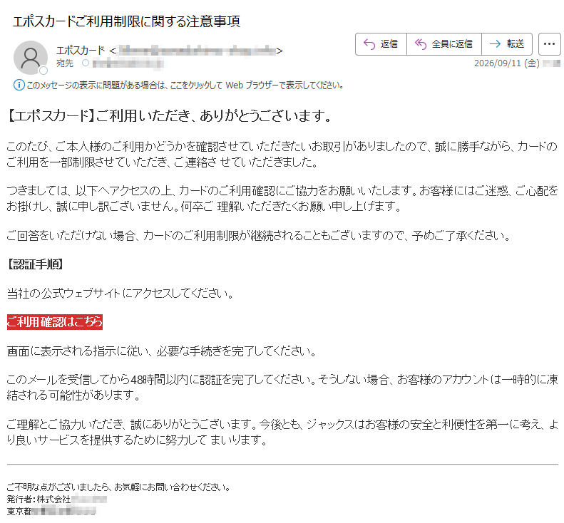 【エポスカード】ご利用いただき、ありがとうございます。このたび、ご本人様のご利用かどうかを確認させていただきたいお取引がありましたので、誠に勝手ながら、カードのご利用を一部制限させていただき、ご連絡させていただきました。つきましては、以下へアクセスの上、カードのご利用確認にご協力をお願いいたします。お客様にはご迷惑、ご心配をお掛けし、誠に申し訳ございません。何卒ご理解いただきたくお願い申し上げます。ご回答をいただけない場合、カードのご利用制限が継続されることもございますので、予めご了承ください。【認証手順】当社の公式ウェブサイトにアクセスしてください。ご利用確認はこちら画面に表示される指示に従い、必要な手続きを完了してください。このメールを受信してから48時間以内に認証を完了してください。そうしない場合、お客様のアカウントは一時的に凍結される可能性があります。ご理解とご協力いただき、誠にありがとうございます。今後とも、ジャックスはお客様の安全と利便性を第一に考え、より良いサービスを提供するために努力してまいります。ご不明な点がございましたら、お気軽にお問い合わせください。発行者:株式会社東京都
