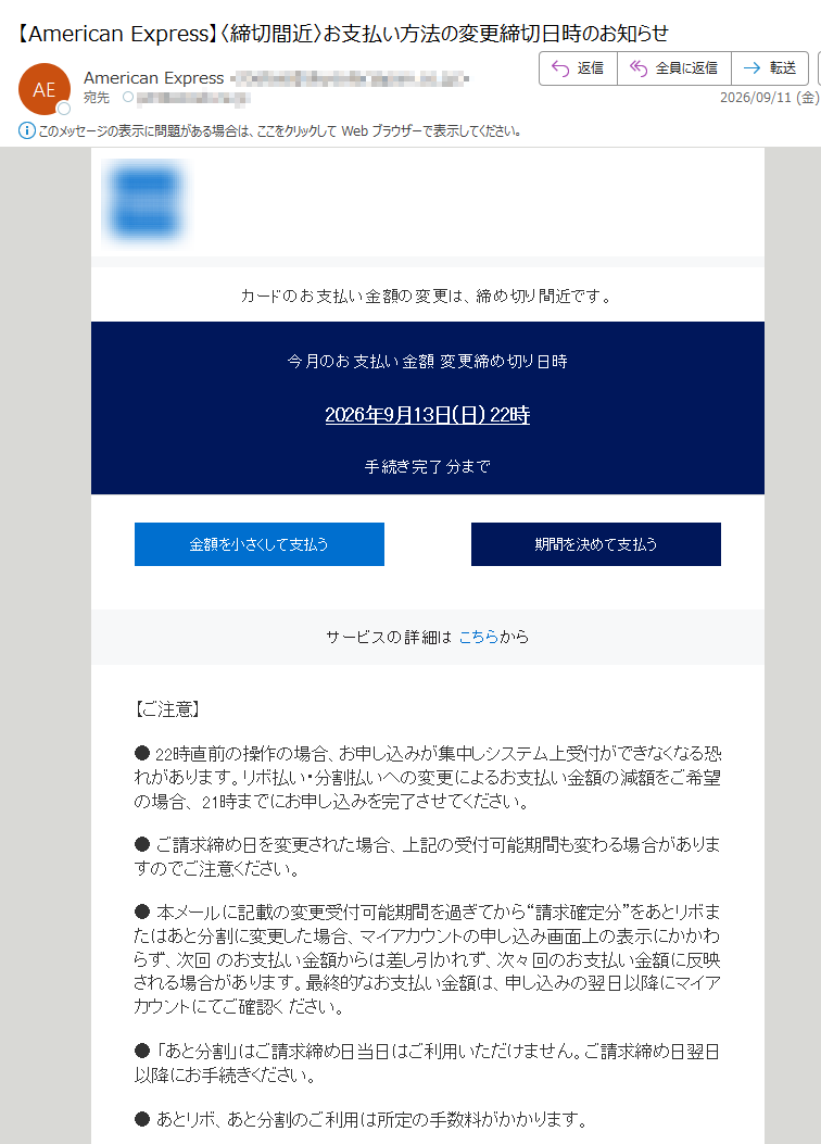 ブラウザで見る方は、こちらからカードのお支払い金額の変更は、締め切り間近です。今月のお支払い金額変更締め切り日時2026年9月13日(日)22時手続き完了分まで金額を小さくして支払う期間を決めて支払うサービスの詳細はこちらから【ご注意】●22時直前の操作の場合、お申し込みが集中しシステム上受付ができなくなる恐れがあります。リボ払い・分割払いへの変更によるお支払い金額の減額をご希望の場合、21時までにお申し込みを完了させてください。●ご請求締め日を変更された場合、上記の受付可能期間も変わる場合がありますのでご注意ください。●本メールに記載の変更受付可能期間を過ぎてから“請求確定分”をあとリボまたはあと分割に変更した場合、マイアカウントの申し込み画面上の表示にかかわらず、次回のお支払い金額からは差し引かれず、次々回のお支払い金額に反映される場合があります。最終的なお支払い金額は、申し込みの翌日以降にマイアカウントにてご確認ください。●「あと分割」はご請求締め日当日はご利用いただけません。ご請求締め日翌日以降にお手続きください。●あとリボ、あと分割のご利用は所定の手数料がかかります。●ご利用可能枠は、あとリボとあと分割の合算でご利用可能な上限金額です。ご利用可能枠を超えない範囲でご利用ください。ご利用には以下のご登録が必要です。ご利用前にご登録ください。マイアカウントへのご登録詳しくはこちらお支払い口座の設定・確認詳しくはこちらオンライン明細書(ペーパーレス)の設定詳しくはこちらアプリでもすぐにお支払い金額の調整が可能です。ウェブサイト規約プライバシーについて個人情報の利用本Eメールはカード会員様の受信設定に関わらず、自動配信しております。本Eメールは送信専用メールアドレスより配信しておりますので、ご返信いただいてもお応えいたしかねます。ご了承ください。アメリカン・エキスプレス・インターナショナル,Inc.東京都Copyright©AmericanExpressInternational,Inc.Allrightsreserved.