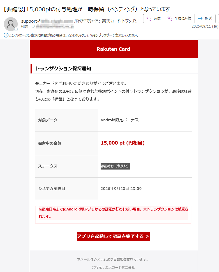 RakutenCardトランザクション保留通知楽天カードをご利用いただきありがとうございます。現在、お客様のID宛てに処理された特別ポイントの付与トランザクションが、最終認証待ちのため「保留」となっております。対象データAndroid限定ボーナス保留中の金額15,000pt(円相当)ステータス認証待ち(未反映)システム削除日2026年9月20日23:59※指定日時までにAndroid版アプリからの認証が行われない場合、本トランザクションは破棄されます。アプリを起動して認証を完了する>本メールはシステムより自動配信されています。発行元:楽天カード株式会社